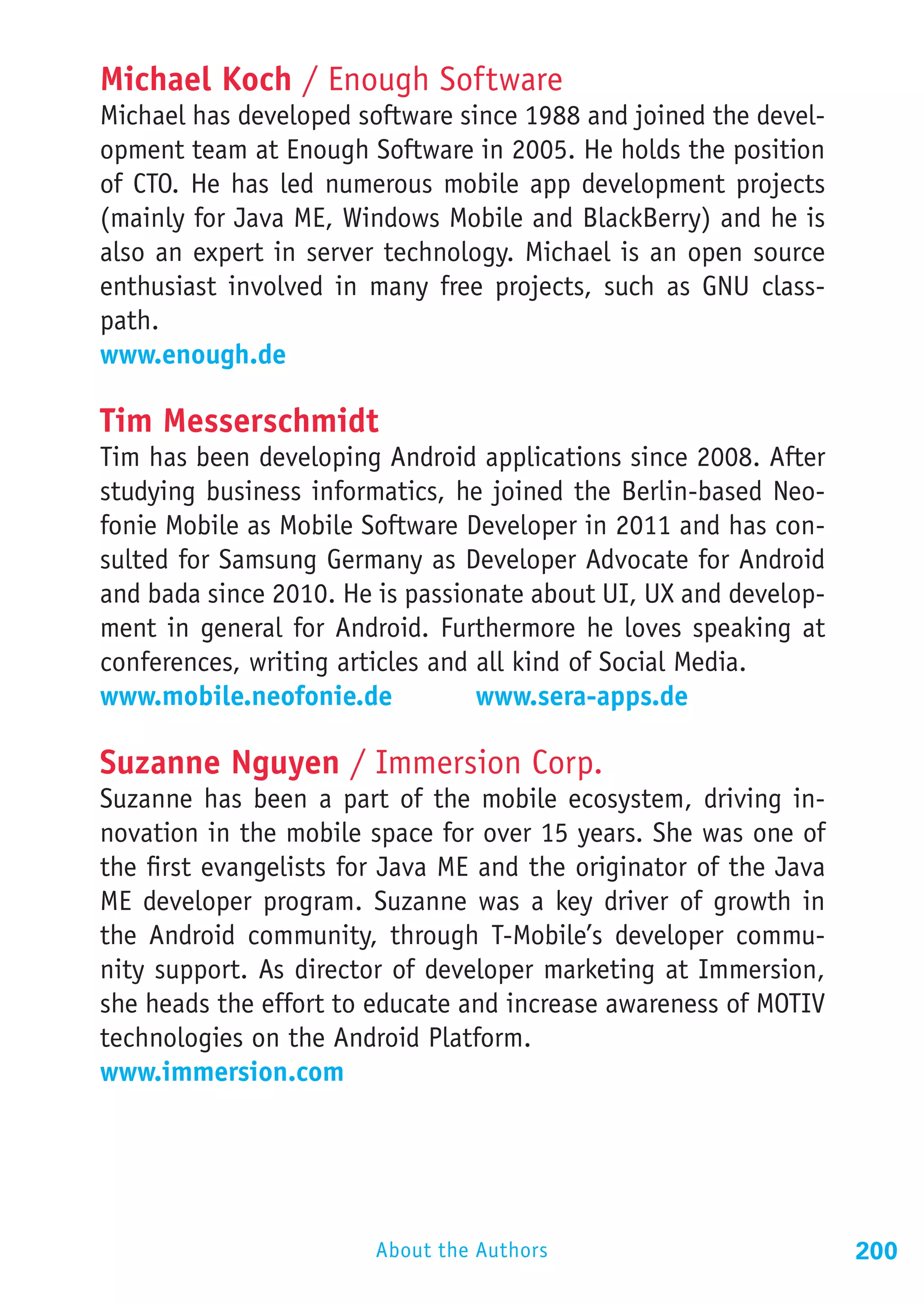 Michael Koch / Enough Software
Michael has developed software since 1988 and joined the devel-
opment team at Enough Software in 2005. He holds the position
of CTO. He has led numerous mobile app development projects
(mainly for Java ME, Windows Mobile and BlackBerry) and he is
also an expert in server technology. Michael is an open source
enthusiast involved in many free projects, such as GNU class-
path.
www.enough.de

Tim Messerschmidt
Tim has been developing Android applications since 2008. After
studying business informatics, he joined the Berlin-based Neo-
fonie Mobile as Mobile Software Developer in 2011 and has con-
sulted for Samsung Germany as Developer Advocate for Android
and bada since 2010. He is passionate about UI, UX and develop-
ment in general for Android. Furthermore he loves speaking at
conferences, writing articles and all kind of Social Media.
www.mobile.neofonie.de			 www.sera-apps.de

Suzanne Nguyen / Immersion Corp.
Suzanne has been a part of the mobile ecosystem, driving in-
novation in the mobile space for over 15 years. She was one of
the first evangelists for Java ME and the originator of the Java
ME developer program. Suzanne was a key driver of growth in
the Android community, through T-Mobile’s developer commu-
nity support. As director of developer marketing at Immersion,
she heads the effort to educate and increase awareness of MOTIV
technologies on the Android Platform.
www.immersion.com




                        About the Authors                          200
 