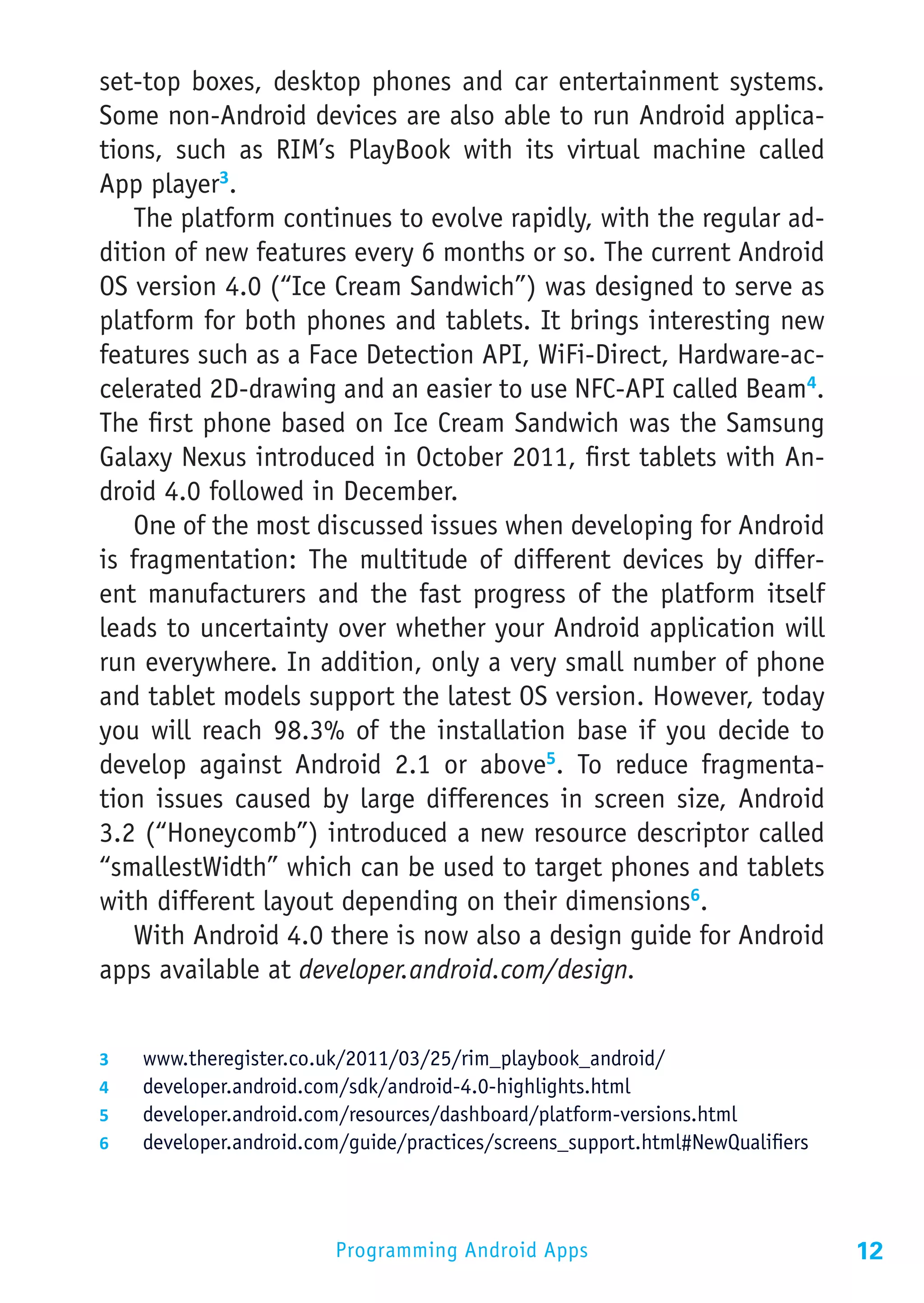 set-top boxes, desktop phones and car entertainment systems.
Some non-Android devices are also able to run Android applica-
tions, such as RIM’s PlayBook with its virtual machine called
App player3.
   The platform continues to evolve rapidly, with the regular ad-
dition of new features every 6 months or so. The current Android
OS version 4.0 (“Ice Cream Sandwich”) was designed to serve as
platform for both phones and tablets. It brings interesting new
features such as a Face Detection API, WiFi-Direct, Hardware-ac-
celerated 2D-drawing and an easier to use NFC-API called Beam4.
The first phone based on Ice Cream Sandwich was the Samsung
Galaxy Nexus introduced in October 2011, first tablets with An-
droid 4.0 followed in December.
   One of the most discussed issues when developing for Android
is fragmentation: The multitude of different devices by differ-
ent manufacturers and the fast progress of the platform itself
leads to uncertainty over whether your Android application will
run everywhere. In addition, only a very small number of phone
and tablet models support the latest OS version. However, today
you will reach 98.3% of the installation base if you decide to
develop against Android 2.1 or above5. To reduce fragmenta-
tion issues caused by large differences in screen size, Android
3.2 (“Honeycomb”) introduced a new resource descriptor called
“smallestWidth” which can be used to target phones and tablets
with different layout depending on their dimensions6.
   With Android 4.0 there is now also a design guide for Android
apps available at developer.android.com/design.


3	    www.theregister.co.uk/2011/03/25/rim_playbook_android/
4	    developer.android.com/sdk/android-4.0-highlights.html
5	    developer.android.com/resources/dashboard/platform-versions.html
6	    developer.android.com/guide/practices/screens_support.html#NewQualifiers




                           Programming Android Apps                              12
 