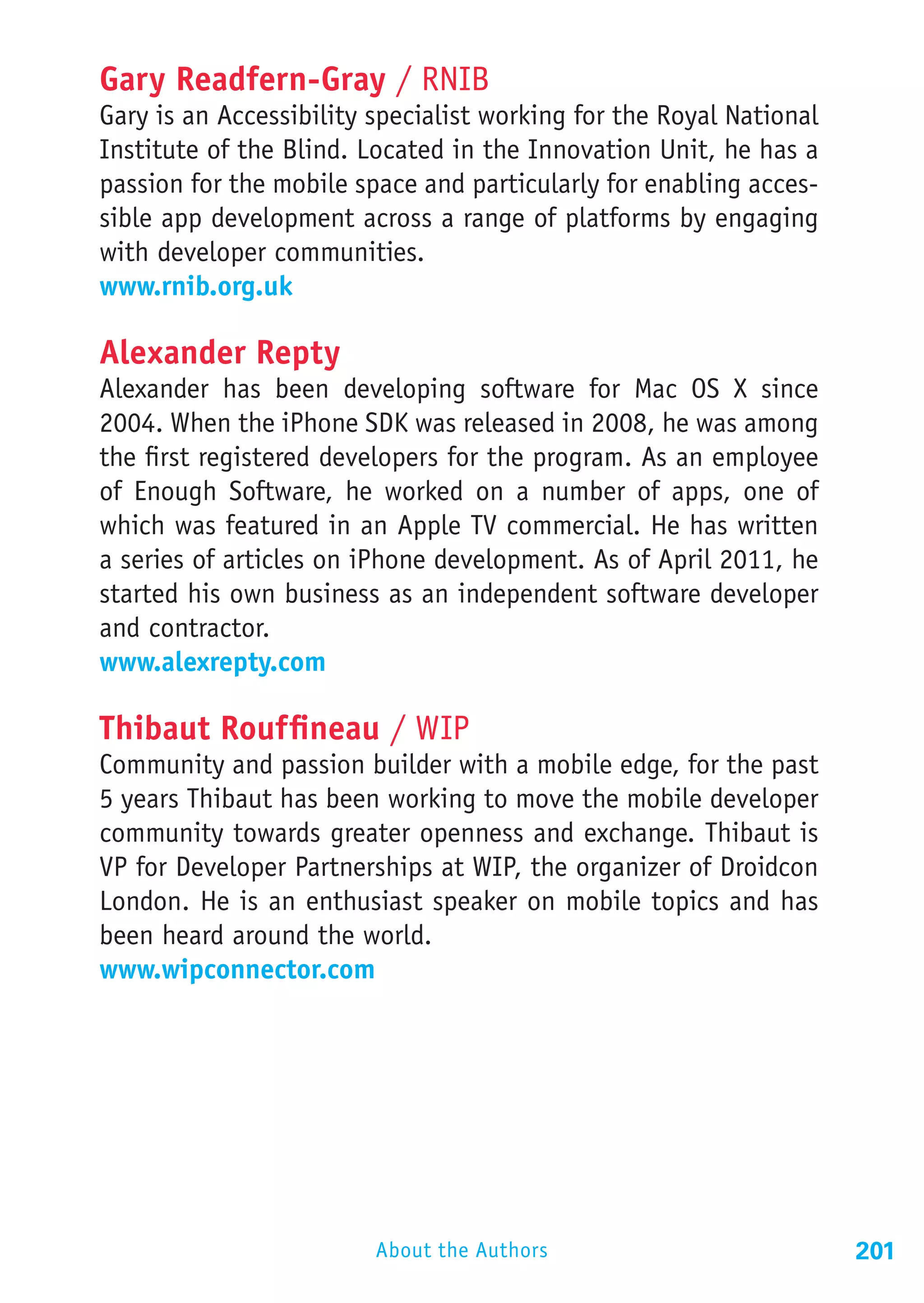 Gary Readfern-Gray / RNIB
Gary is an Accessibility specialist working for the Royal National
Institute of the Blind. Located in the Innovation Unit, he has a
passion for the mobile space and particularly for enabling acces-
sible app development across a range of platforms by engaging
with developer communities.
www.rnib.org.uk

Alexander Repty
Alexander has been developing software for Mac OS X since
2004. When the iPhone SDK was released in 2008, he was among
the first registered developers for the program. As an employee
of Enough Software, he worked on a number of apps, one of
which was featured in an Apple TV commercial. He has written
a series of articles on iPhone development. As of April 2011, he
started his own business as an independent software developer
and contractor.
www.alexrepty.com

Thibaut Rouffineau / WIP
Community and passion builder with a mobile edge, for the past
5 years Thibaut has been working to move the mobile developer
community towards greater openness and exchange. Thibaut is
VP for Developer Partnerships at WIP, the organizer of Droidcon
London. He is an enthusiast speaker on mobile topics and has
been heard around the world.
www.wipconnector.com




                         About the Authors                           201
 