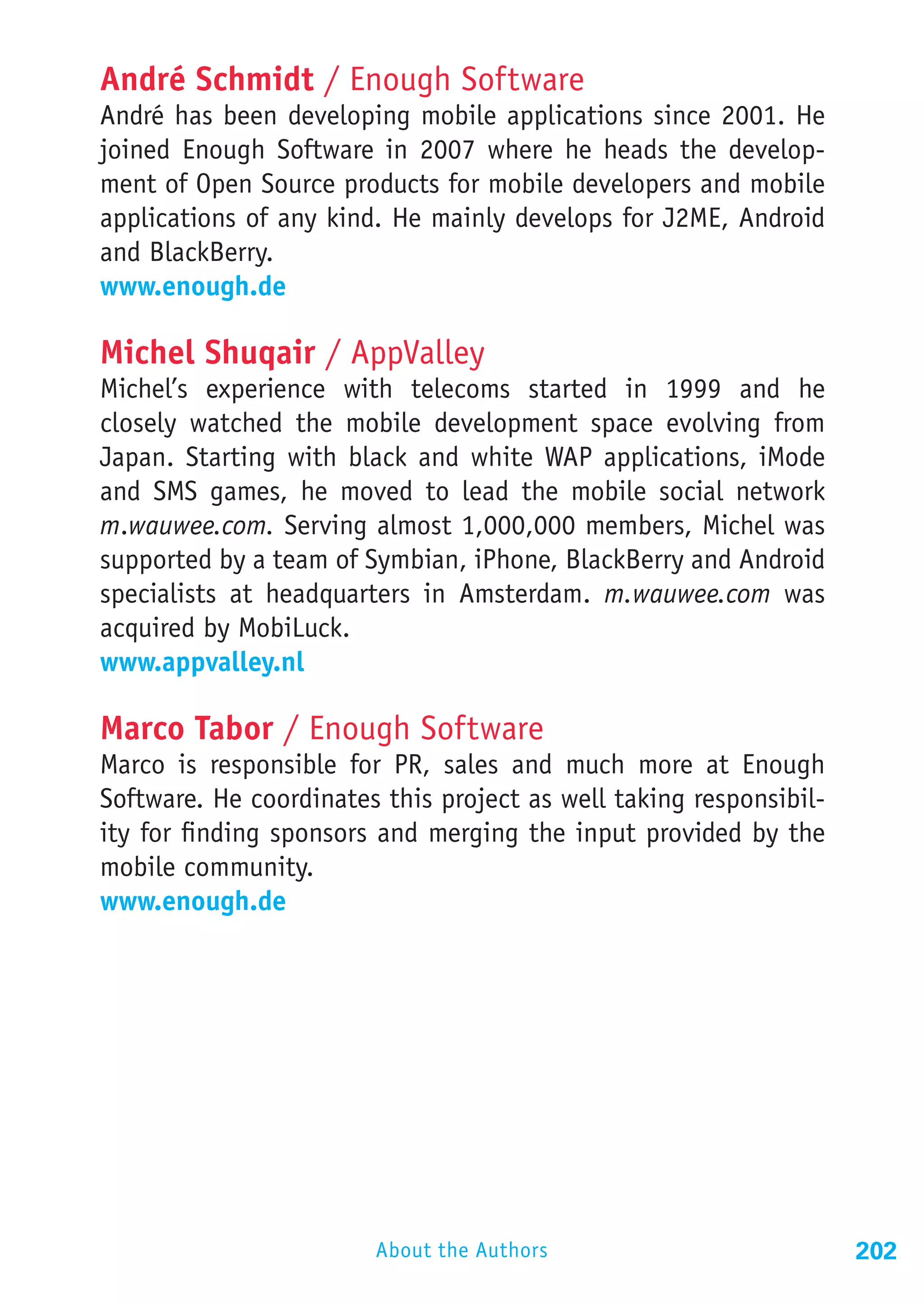 André Schmidt / Enough Software
André has been developing mobile applications since 2001. He
joined Enough Software in 2007 where he heads the develop-
ment of Open Source products for mobile developers and mobile
applications of any kind. He mainly develops for J2ME, Android
and BlackBerry.
www.enough.de

Michel Shuqair / AppValley
Michel’s experience with telecoms started in 1999 and he
closely watched the mobile development space evolving from
Japan. Starting with black and white WAP applications, iMode
and SMS games, he moved to lead the mobile social network
m.wauwee.com. Serving almost 1,000,000 members, Michel was
supported by a team of Symbian, iPhone, BlackBerry and Android
specialists at headquarters in Amsterdam. m.wauwee.com was
acquired by MobiLuck.
www.appvalley.nl

Marco Tabor / Enough Software
Marco is responsible for PR, sales and much more at Enough
Software. He coordinates this project as well taking responsibil-
ity for finding sponsors and merging the input provided by the
mobile community.
www.enough.de




                        About the Authors                           202
 