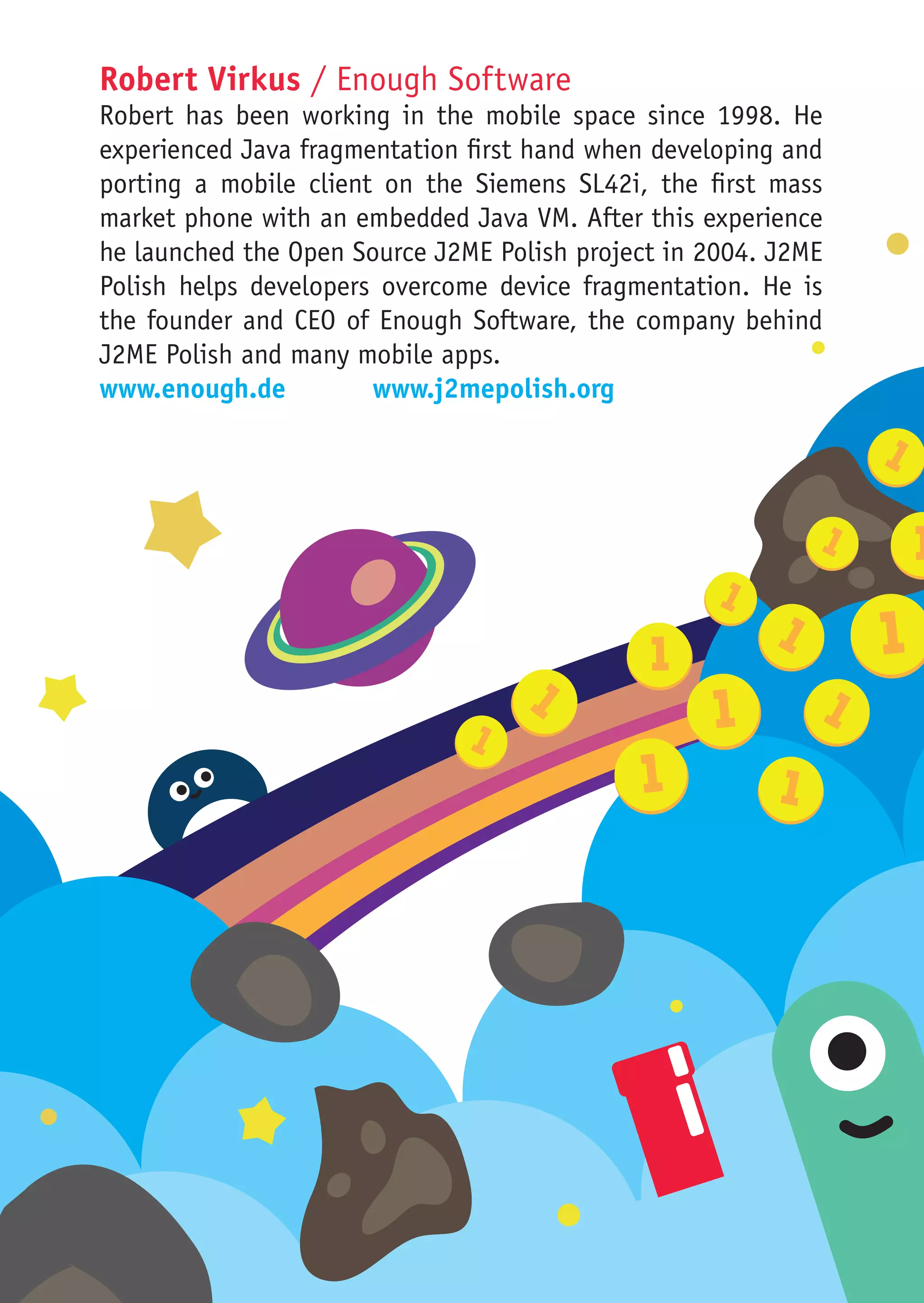 Robert Virkus / Enough Software
Robert has been working in the mobile space since 1998. He
experienced Java fragmentation first hand when developing and
porting a mobile client on the Siemens SL42i, the first mass
market phone with an embedded Java VM. After this experience
he launched the Open Source J2ME Polish project in 2004. J2ME
Polish helps developers overcome device fragmentation. He is
the founder and CEO of Enough Software, the company behind
J2ME Polish and many mobile apps.
www.enough.de			www.j2mepolish.org
 
