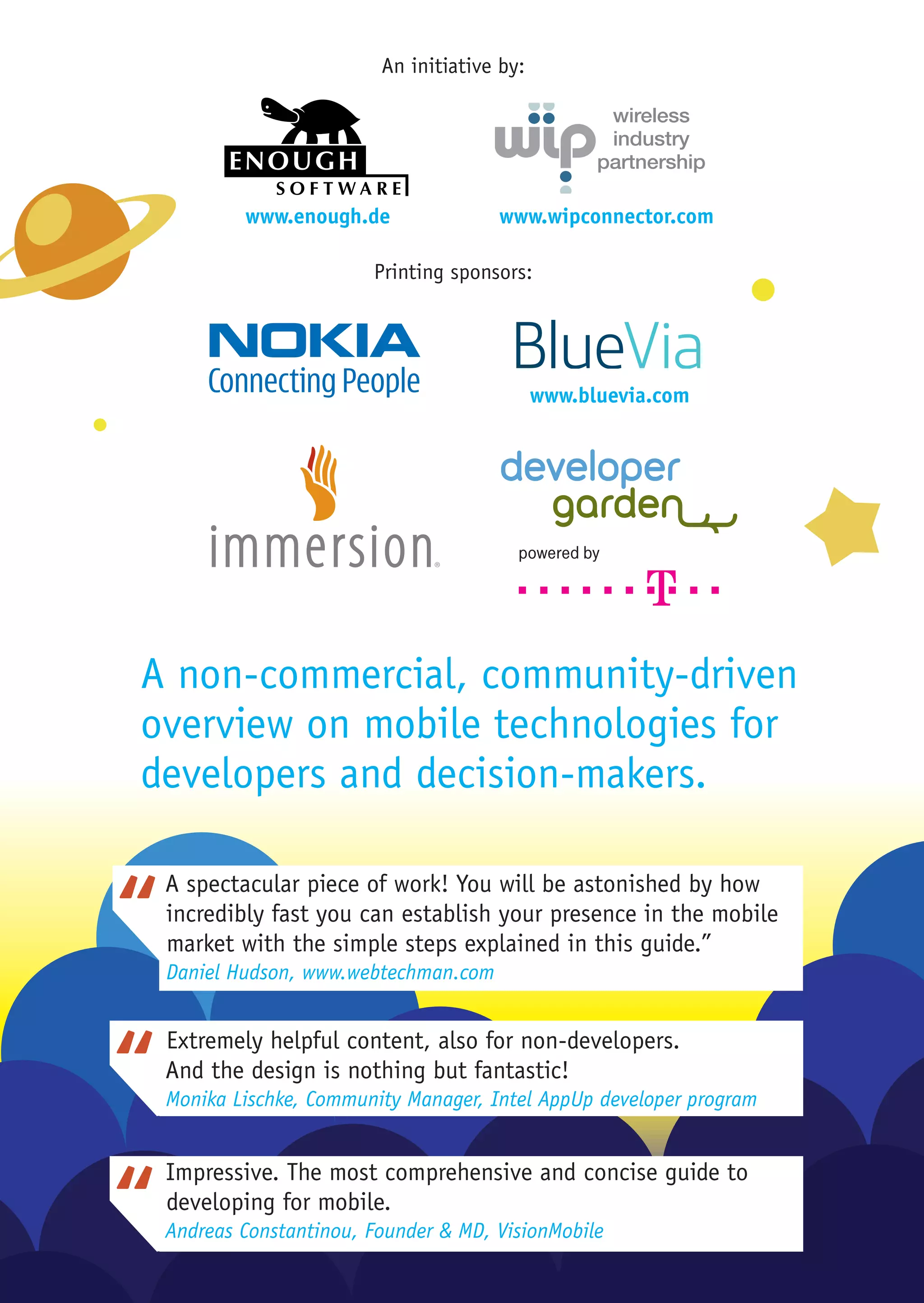 An initiative by:




         www.enough.de               www.wipconnector.com

                       Printing sponsors:




                                            www.bluevia.com




A non-commercial, community-driven
overview on mobile technologies for
developers and decision-makers.

 A spectacular piece of work! You will be astonished by how
 incredibly fast you can establish your presence in the mobile
 market with the simple steps explained in this guide.”
 Daniel Hudson, www.webtechman.com


 Extremely helpful content, also for non-developers.
 And the design is nothing but fantastic!
 Monika Lischke, Community Manager, Intel AppUp developer program


 Impressive. The most comprehensive and concise guide to
 developing for mobile.
 Andreas Constantinou, Founder & MD, VisionMobile
 