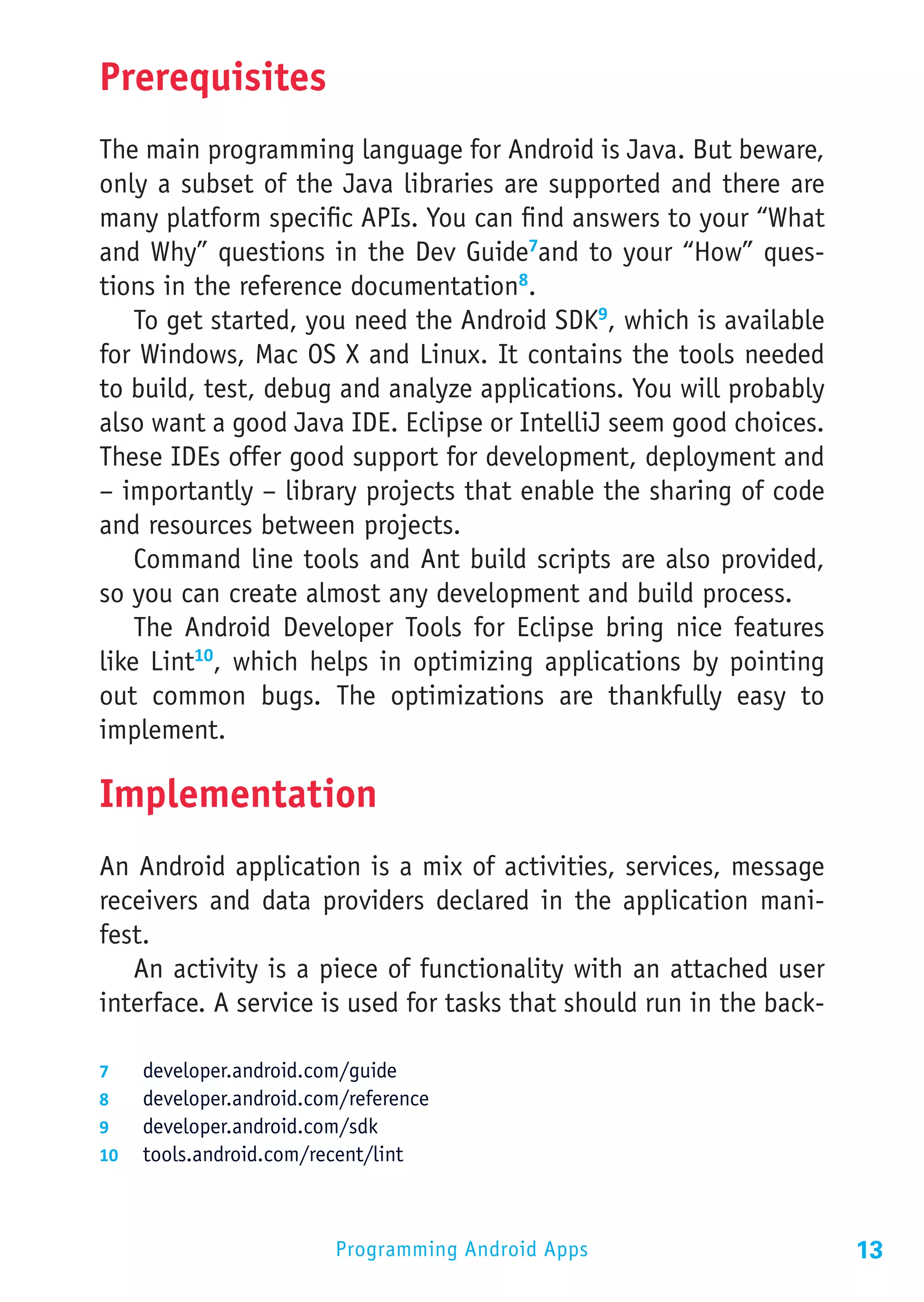Prerequisites
The main programming language for Android is Java. But beware,
only a subset of the Java libraries are supported and there are
many platform specific APIs. You can find answers to your “What
and Why” questions in the Dev Guide7and to your “How” ques-
tions in the reference documentation8.
    To get started, you need the Android SDK9, which is available
for Windows, Mac OS X and Linux. It contains the tools needed
to build, test, debug and analyze applications. You will probably
also want a good Java IDE. Eclipse or IntelliJ seem good choices.
These IDEs offer good support for development, deployment and
– importantly – library projects that enable the sharing of code
and resources between projects.
    Command line tools and Ant build scripts are also provided,
so you can create almost any development and build process.
    The Android Developer Tools for Eclipse bring nice features
like Lint10, which helps in optimizing applications by pointing
out common bugs. The optimizations are thankfully easy to
implement.

Implementation
An Android application is a mix of activities, services, message
receivers and data providers declared in the application mani-
fest.
   An activity is a piece of functionality with an attached user
interface. A service is used for tasks that should run in the back-

7	  developer.android.com/guide
8	  developer.android.com/reference
9	  developer.android.com/sdk
10	 tools.android.com/recent/lint




                         Programming Android Apps                     13
 