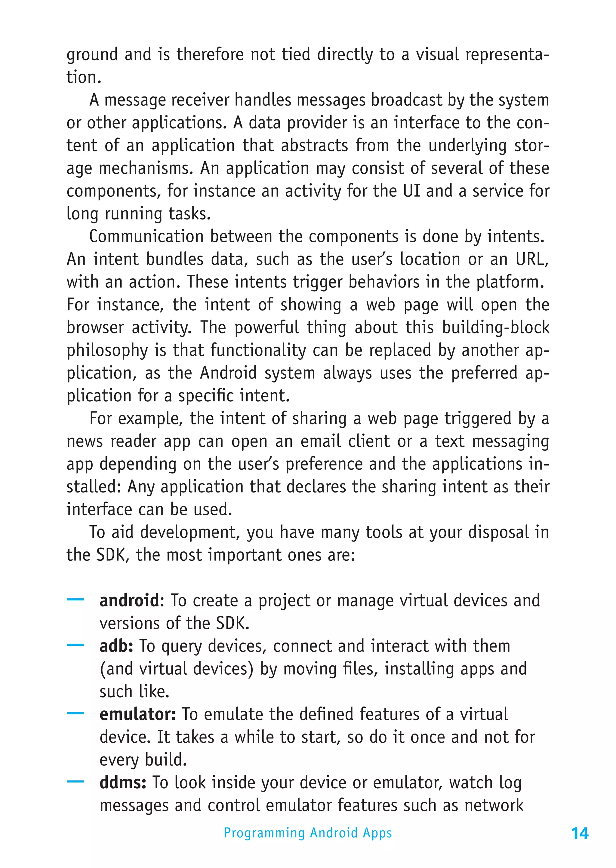 ground and is therefore not tied directly to a visual representa-
tion.
   A message receiver handles messages broadcast by the system
or other applications. A data provider is an interface to the con-
tent of an application that abstracts from the underlying stor-
age mechanisms. An application may consist of several of these
components, for instance an activity for the UI and a service for
long running tasks.
   Communication between the components is done by intents.
An intent bundles data, such as the user’s location or an URL,
with an action. These intents trigger behaviors in the platform.
For instance, the intent of showing a web page will open the
browser activity. The powerful thing about this building-block
philosophy is that functionality can be replaced by another ap-
plication, as the Android system always uses the preferred ap-
plication for a specific intent.
   For example, the intent of sharing a web page triggered by a
news reader app can open an email client or a text messaging
app depending on the user’s preference and the applications in-
stalled: Any application that declares the sharing intent as their
interface can be used.
   To aid development, you have many tools at your disposal in
the SDK, the most important ones are:

—— android: To create a project or manage virtual devices and
   versions of the SDK.
—— adb: To query devices, connect and interact with them
   (and virtual devices) by moving files, installing apps and
   such like.
—— emulator: To emulate the defined features of a virtual
   device. It takes a while to start, so do it once and not for
   every build.
—— ddms: To look inside your device or emulator, watch log
   messages and control emulator features such as network
                     Programming Android Apps                        14
 