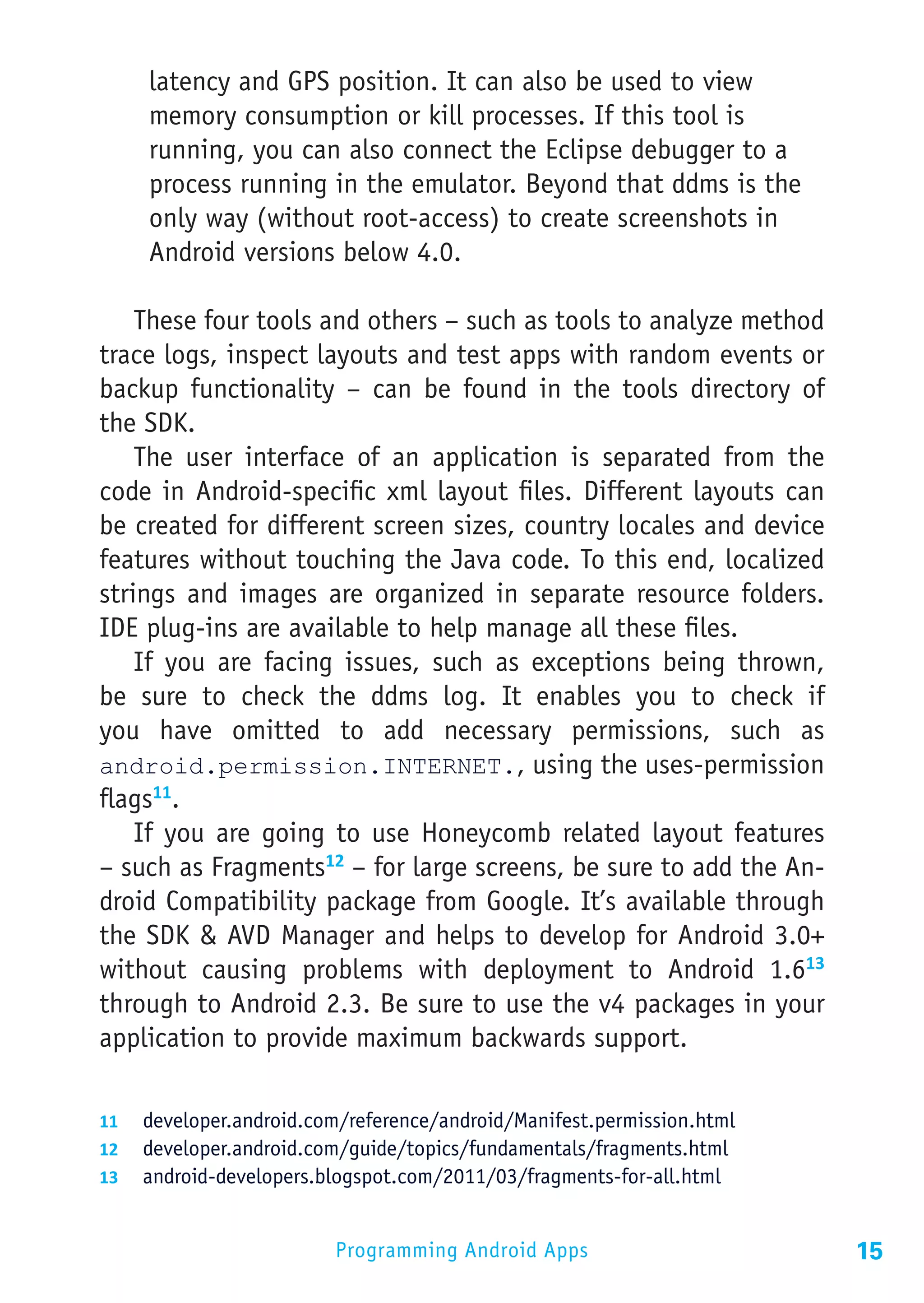latency and GPS position. It can also be used to view
     memory consumption or kill processes. If this tool is
     running, you can also connect the Eclipse debugger to a
     process running in the emulator. Beyond that ddms is the
     only way (without root-access) to create screenshots in
     Android versions below 4.0.

    These four tools and others – such as tools to analyze method
trace logs, inspect layouts and test apps with random events or
backup functionality – can be found in the tools directory of
the SDK.
    The user interface of an application is separated from the
code in Android-specific xml layout files. Different layouts can
be created for different screen sizes, country locales and device
features without touching the Java code. To this end, localized
strings and images are organized in separate resource folders.
IDE plug-ins are available to help manage all these files.
    If you are facing issues, such as exceptions being thrown,
be sure to check the ddms log. It enables you to check if
you have omitted to add necessary permissions, such as
android.permission.INTERNET., using the uses-permission
flags11.
    If you are going to use Honeycomb related layout features
– such as Fragments12 – for large screens, be sure to add the An-
droid Compatibility package from Google. It’s available through
the SDK & AVD Manager and helps to develop for Android 3.0+
without causing problems with deployment to Android 1.613
through to Android 2.3. Be sure to use the v4 packages in your
application to provide maximum backwards support.

11	 developer.android.com/reference/android/Manifest.permission.html
12	 developer.android.com/guide/topics/fundamentals/fragments.html
13	 android-developers.blogspot.com/2011/03/fragments-for-all.html


                         Programming Android Apps                      15
 