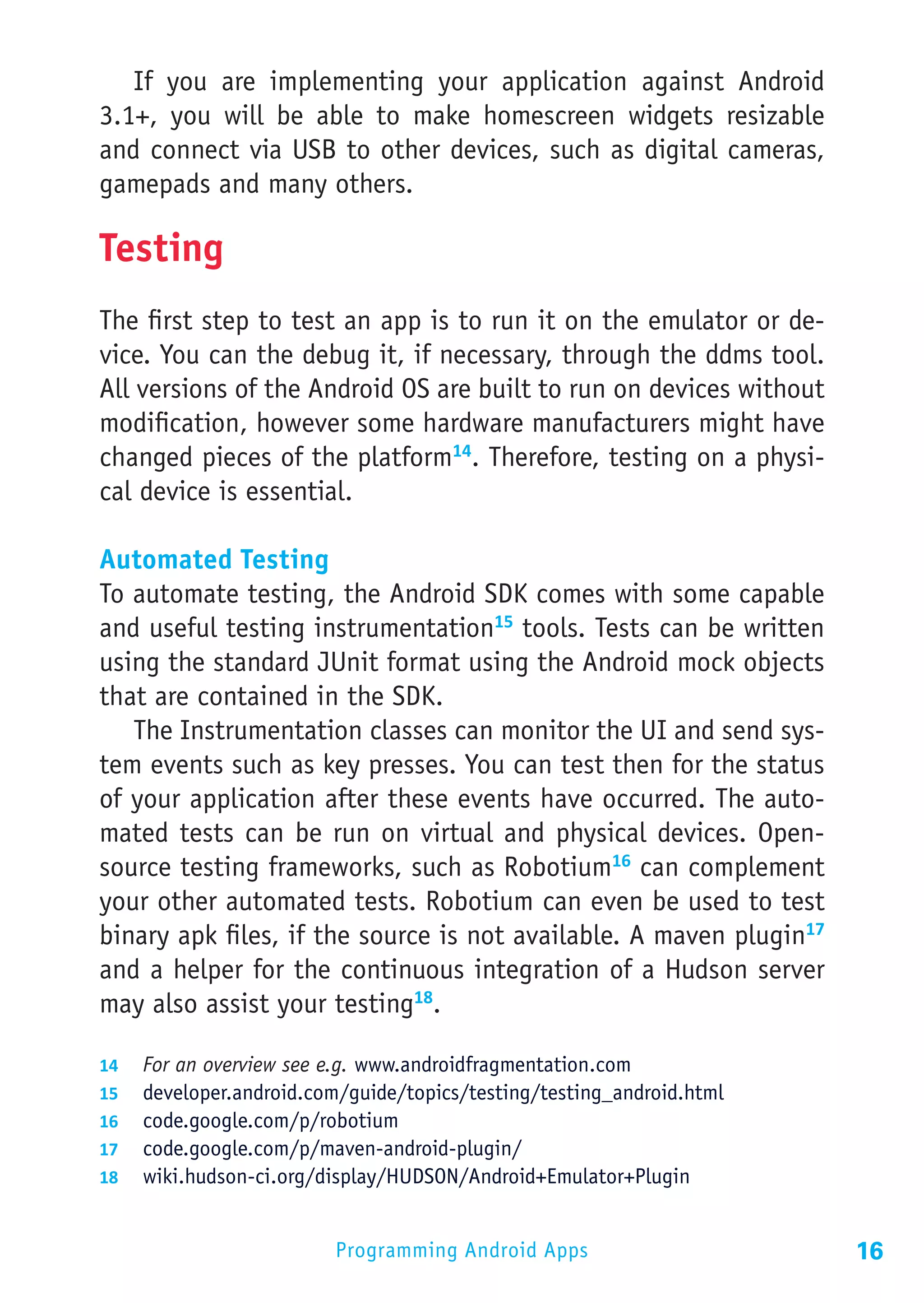 If you are implementing your application against Android
3.1+, you will be able to make homescreen widgets resizable
and connect via USB to other devices, such as digital cameras,
gamepads and many others.

Testing
The first step to test an app is to run it on the emulator or de-
vice. You can the debug it, if necessary, through the ddms tool.
All versions of the Android OS are built to run on devices without
modification, however some hardware manufacturers might have
changed pieces of the platform14. Therefore, testing on a physi-
cal device is essential.

Automated Testing
To automate testing, the Android SDK comes with some capable
and useful testing instrumentation15 tools. Tests can be written
using the standard JUnit format using the Android mock objects
that are contained in the SDK.
   The Instrumentation classes can monitor the UI and send sys-
tem events such as key presses. You can test then for the status
of your application after these events have occurred. The auto-
mated tests can be run on virtual and physical devices. Open-
source testing frameworks, such as Robotium16 can complement
your other automated tests. Robotium can even be used to test
binary apk files, if the source is not available. A maven plugin17
and a helper for the continuous integration of a Hudson server
may also assist your testing18.

14	 For an overview see e.g. www.androidfragmentation.com
15	 developer.android.com/guide/topics/testing/testing_android.html
16	 code.google.com/p/robotium
17	 code.google.com/p/maven-android-plugin/
18	 wiki.hudson-ci.org/display/HUDSON/Android+Emulator+Plugin


                         Programming Android Apps                     16
 