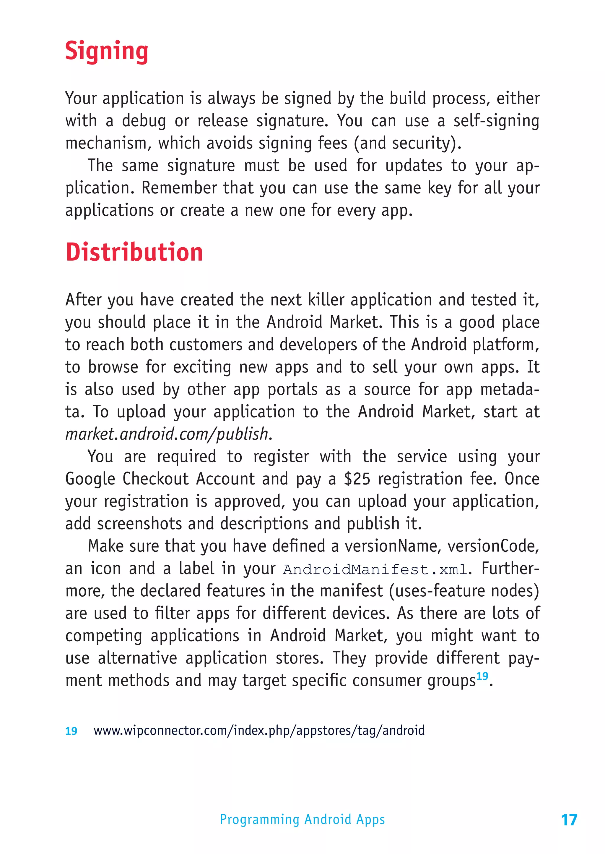 Signing
Your application is always be signed by the build process, either
with a debug or release signature. You can use a self-signing
mechanism, which avoids signing fees (and security).
   The same signature must be used for updates to your ap-
plication. Remember that you can use the same key for all your
applications or create a new one for every app.

Distribution
After you have created the next killer application and tested it,
you should place it in the Android Market. This is a good place
to reach both customers and developers of the Android platform,
to browse for exciting new apps and to sell your own apps. It
is also used by other app portals as a source for app metada-
ta. To upload your application to the Android Market, start at
market.android.com/publish.
   You are required to register with the service using your
Google Checkout Account and pay a $25 registration fee. Once
your registration is approved, you can upload your application,
add screenshots and descriptions and publish it.
   Make sure that you have defined a versionName, versionCode,
an icon and a label in your AndroidManifest.xml. Further-
more, the declared features in the manifest (uses-feature nodes)
are used to filter apps for different devices. As there are lots of
competing applications in Android Market, you might want to
use alternative application stores. They provide different pay-
ment methods and may target specific consumer groups19.

19	 www.wipconnector.com/index.php/appstores/tag/android




                        Programming Android Apps                      17
 