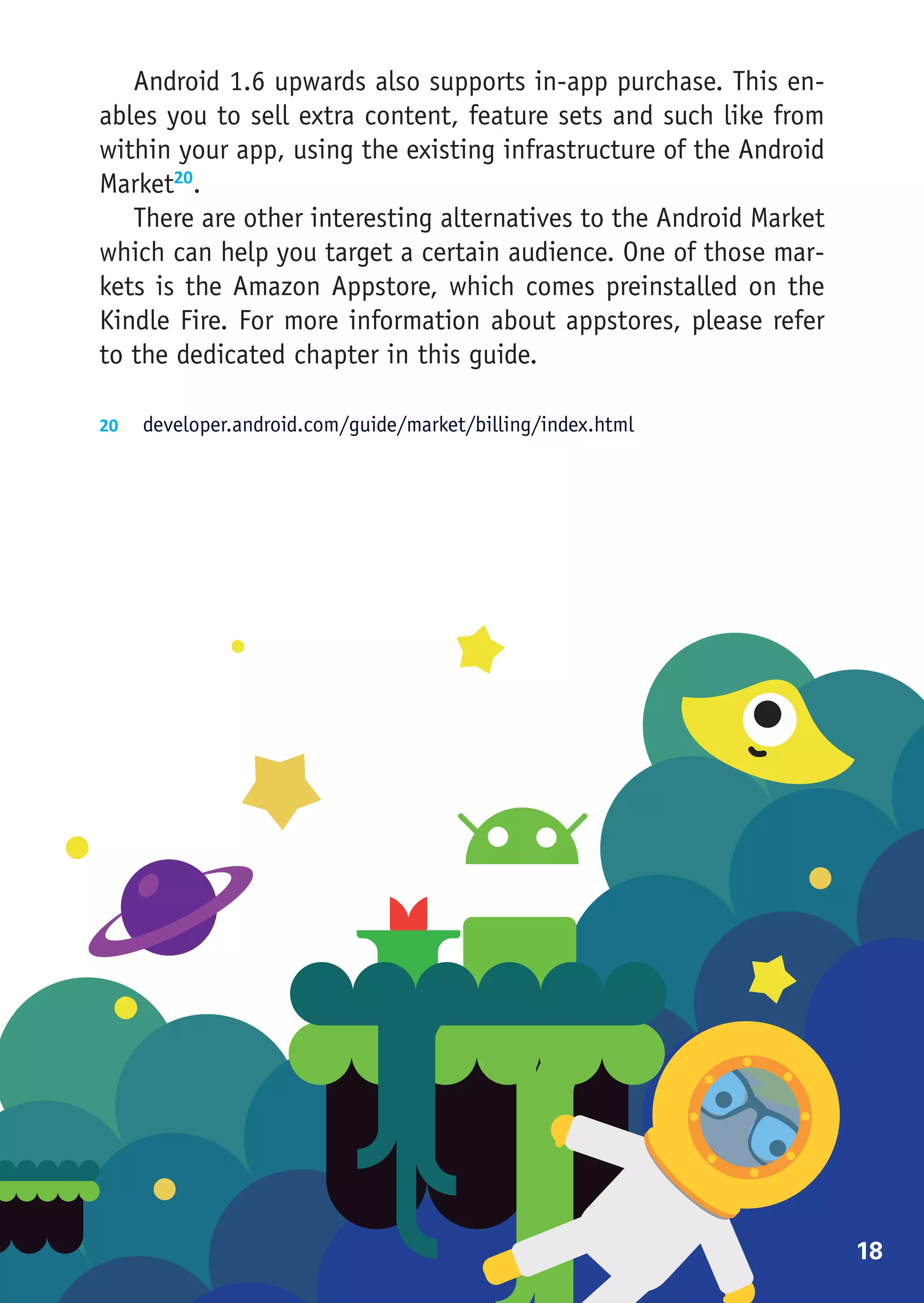 Android 1.6 upwards also supports in-app purchase. This en-
ables you to sell extra content, feature sets and such like from
within your app, using the existing infrastructure of the Android
Market20.
   There are other interesting alternatives to the Android Market
which can help you target a certain audience. One of those mar-
kets is the Amazon Appstore, which comes preinstalled on the
Kindle Fire. For more information about appstores, please refer
to the dedicated chapter in this guide.

20	 developer.android.com/guide/market/billing/index.html




                                                                    18
 