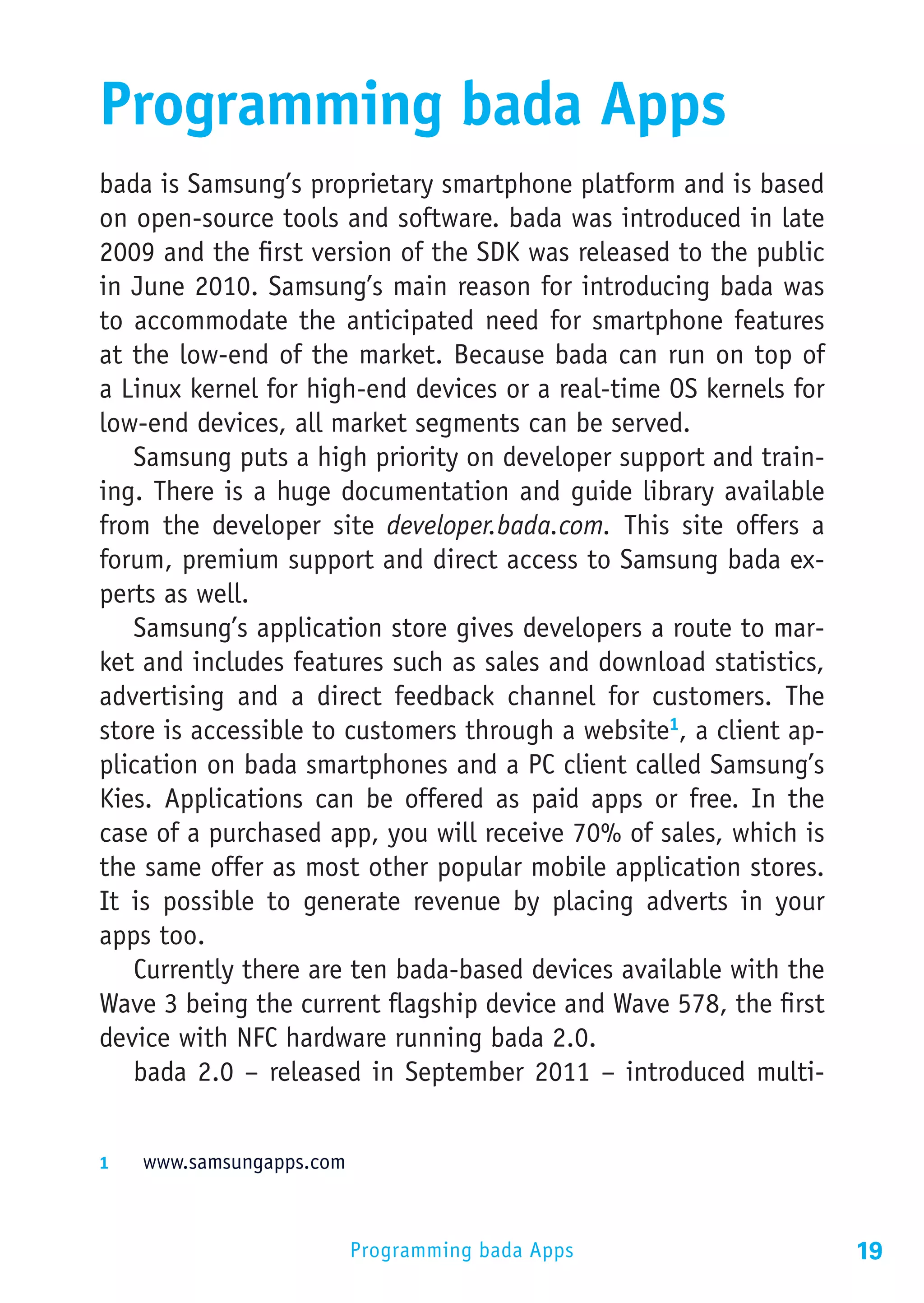Programming bada Apps
bada is Samsung’s proprietary smartphone platform and is based
on open-source tools and software. bada was introduced in late
2009 and the first version of the SDK was released to the public
in June 2010. Samsung’s main reason for introducing bada was
to accommodate the anticipated need for smartphone features
at the low-end of the market. Because bada can run on top of
a Linux kernel for high-end devices or a real-time OS kernels for
low-end devices, all market segments can be served.
   Samsung puts a high priority on developer support and train-
ing. There is a huge documentation and guide library available
from the developer site developer.bada.com. This site offers a
forum, premium support and direct access to Samsung bada ex-
perts as well.
   Samsung’s application store gives developers a route to mar-
ket and includes features such as sales and download statistics,
advertising and a direct feedback channel for customers. The
store is accessible to customers through a website1, a client ap-
plication on bada smartphones and a PC client called Samsung’s
Kies. Applications can be offered as paid apps or free. In the
case of a purchased app, you will receive 70% of sales, which is
the same offer as most other popular mobile application stores.
It is possible to generate revenue by placing adverts in your
apps too.
   Currently there are ten bada-based devices available with the
Wave 3 being the current flagship device and Wave 578, the first
device with NFC hardware running bada 2.0.
   bada 2.0 – released in September 2011 – introduced multi-


1	  www.samsungapps.com



                          Programming bada Apps                     19
 