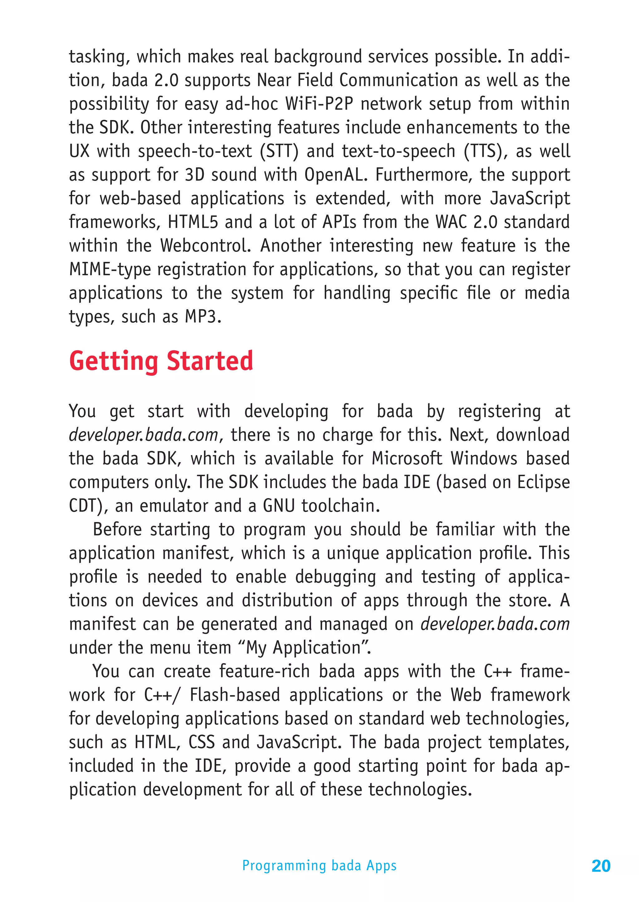 tasking, which makes real background services possible. In addi-
tion, bada 2.0 supports Near Field Communication as well as the
possibility for easy ad-hoc WiFi-P2P network setup from within
the SDK. Other interesting features include enhancements to the
UX with speech-to-text (STT) and text-to-speech (TTS), as well
as support for 3D sound with OpenAL. Furthermore, the support
for web-based applications is extended, with more JavaScript
frameworks, HTML5 and a lot of APIs from the WAC 2.0 standard
within the Webcontrol. Another interesting new feature is the
MIME-type registration for applications, so that you can register
applications to the system for handling specific file or media
types, such as MP3.

Getting Started
You get start with developing for bada by registering at
developer.bada.com, there is no charge for this. Next, download
the bada SDK, which is available for Microsoft Windows based
computers only. The SDK includes the bada IDE (based on Eclipse
CDT), an emulator and a GNU toolchain.
   Before starting to program you should be familiar with the
application manifest, which is a unique application profile. This
profile is needed to enable debugging and testing of applica-
tions on devices and distribution of apps through the store. A
manifest can be generated and managed on developer.bada.com
under the menu item “My Application”.
   You can create feature-rich bada apps with the C++ frame-
work for C++/ Flash-based applications or the Web framework
for developing applications based on standard web technologies,
such as HTML, CSS and JavaScript. The bada project templates,
included in the IDE, provide a good starting point for bada ap-
plication development for all of these technologies.


                      Programming bada Apps                         20
 