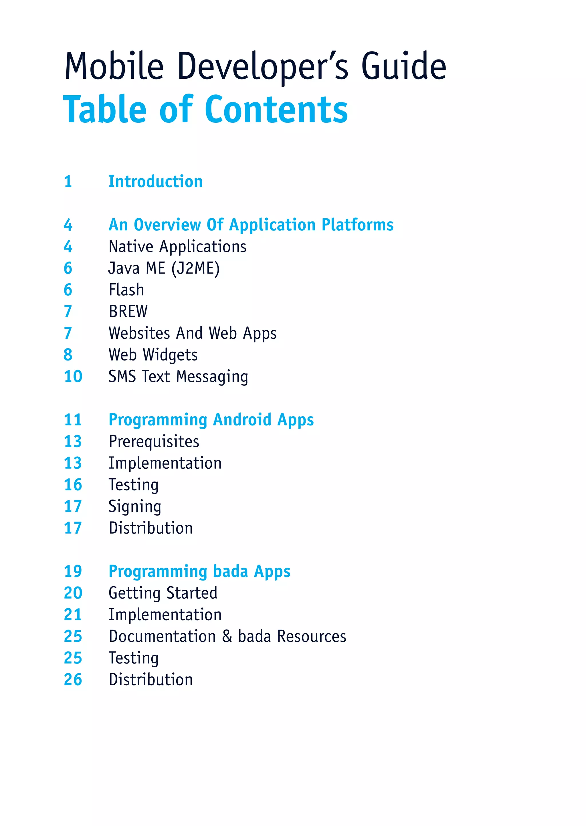 Mobile Developer’s Guide
Table of Contents
1	Introduction

4	  An Overview Of Application Platforms
4	  Native Applications
6	  Java ME (J2ME)
6	Flash
7	BREW
7	  Websites And Web Apps
8	  Web Widgets
10	 SMS Text Messaging

11	 Programming Android Apps
13	Prerequisites
13	Implementation
16	Testing
17	Signing
17	Distribution

19	 Programming bada Apps
20	 Getting Started
21	Implementation
25	 Documentation & bada Resources
25	Testing
26	Distribution
 
