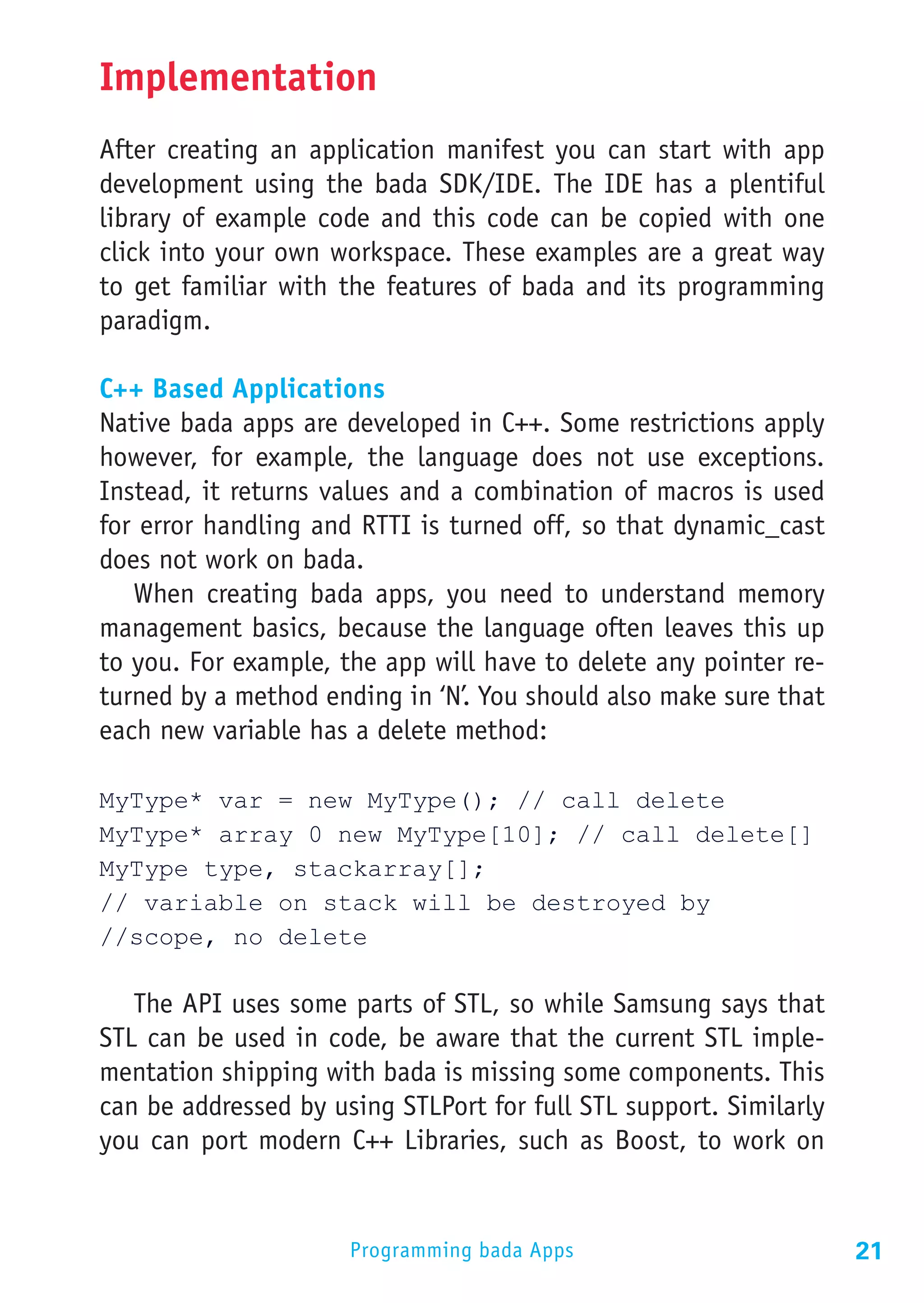 Implementation
After creating an application manifest you can start with app
development using the bada SDK/IDE. The IDE has a plentiful
library of example code and this code can be copied with one
click into your own workspace. These examples are a great way
to get familiar with the features of bada and its programming
paradigm.

C++ Based Applications
Native bada apps are developed in C++. Some restrictions apply
however, for example, the language does not use exceptions.
Instead, it returns values and a combination of macros is used
for error handling and RTTI is turned off, so that dynamic_cast
does not work on bada.
   When creating bada apps, you need to understand memory
management basics, because the language often leaves this up
to you. For example, the app will have to delete any pointer re-
turned by a method ending in ‘N’. You should also make sure that
each new variable has a delete method:

MyType* var = new MyType(); // call delete
MyType* array 0 new MyType[10]; // call delete[]
MyType type, stackarray[];
// variable on stack will be destroyed by
//scope, no delete

   The API uses some parts of STL, so while Samsung says that
STL can be used in code, be aware that the current STL imple-
mentation shipping with bada is missing some components. This
can be addressed by using STLPort for full STL support. Similarly
you can port modern C++ Libraries, such as Boost, to work on


                      Programming bada Apps                         21
 