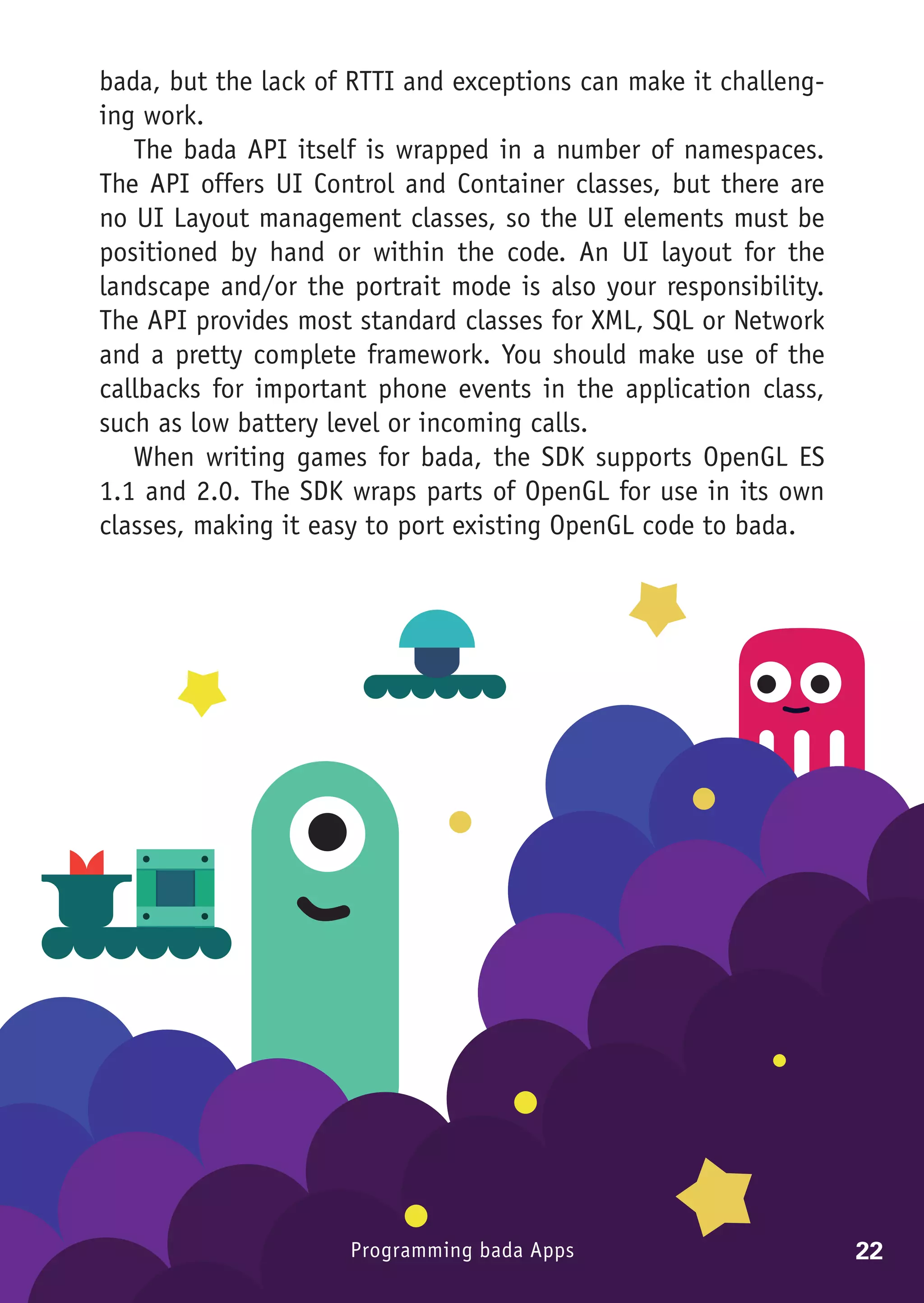 bada, but the lack of RTTI and exceptions can make it challeng-
ing work.
   The bada API itself is wrapped in a number of namespaces.
The API offers UI Control and Container classes, but there are
no UI Layout management classes, so the UI elements must be
positioned by hand or within the code. An UI layout for the
landscape and/or the portrait mode is also your responsibility.
The API provides most standard classes for XML, SQL or Network
and a pretty complete framework. You should make use of the
callbacks for important phone events in the application class,
such as low battery level or incoming calls.
   When writing games for bada, the SDK supports OpenGL ES
1.1 and 2.0. The SDK wraps parts of OpenGL for use in its own
classes, making it easy to port existing OpenGL code to bada.




                     Programming bada Apps                        22
 