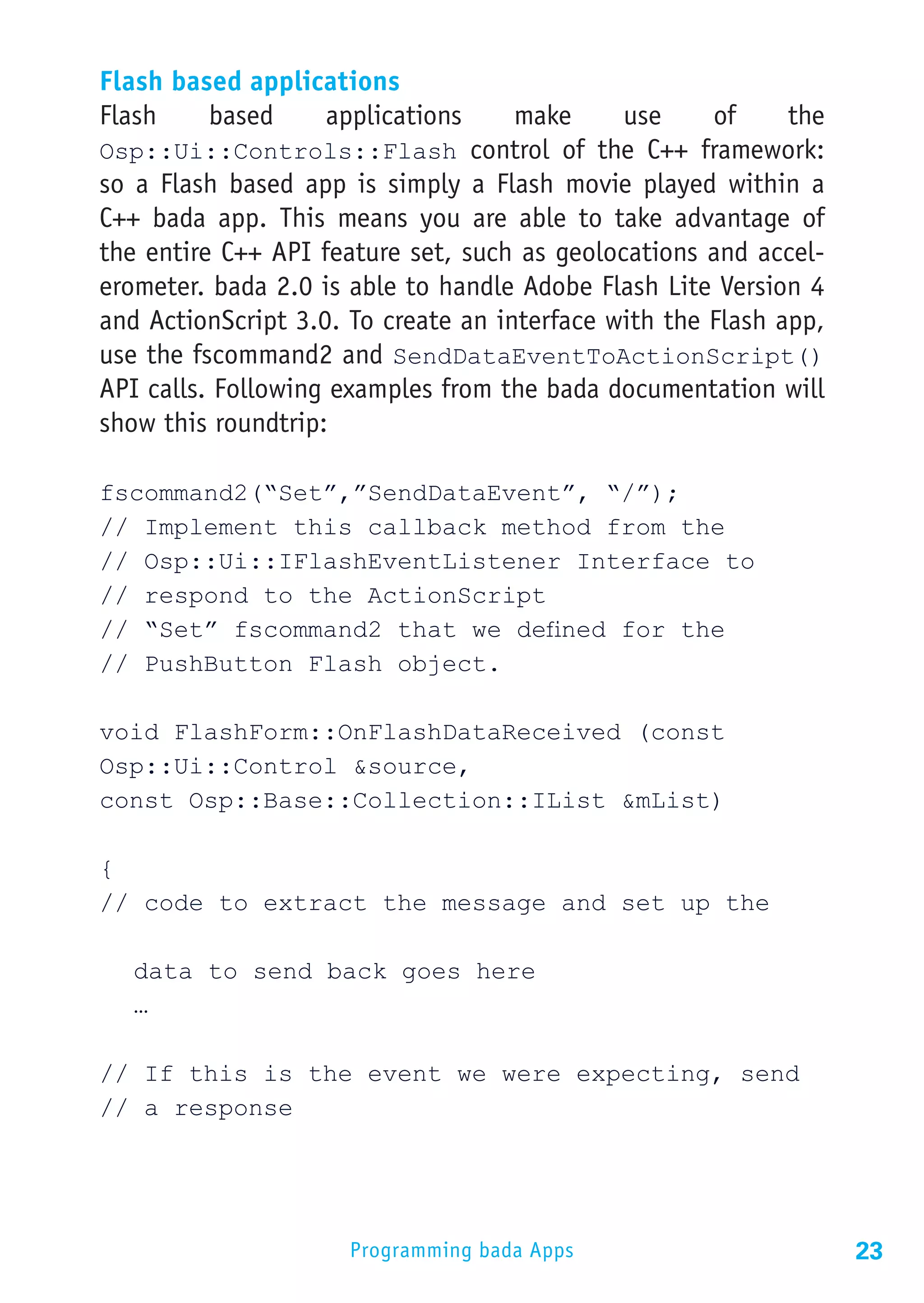 Flash based applications
Flash    based    applications       make     use     of    the
Osp::Ui::Controls::Flash control of the C++ framework:
so a Flash based app is simply a Flash movie played within a
C++ bada app. This means you are able to take advantage of
the entire C++ API feature set, such as geolocations and accel-
erometer. bada 2.0 is able to handle Adobe Flash Lite Version 4
and ActionScript 3.0. To create an interface with the Flash app,
use the fscommand2 and SendDataEventToActionScript()
API calls. Following examples from the bada documentation will
show this roundtrip:

fscommand2(“Set”,”SendDataEvent”, “/”);
// Implement this callback method from the
// Osp::Ui::IFlashEventListener Interface to
// respond to the ActionScript
// “Set” fscommand2 that we defined for the
// PushButton Flash object.

void FlashForm::OnFlashDataReceived (const
Osp::Ui::Control &source,
const Osp::Base::Collection::IList &mList)

{
// code to extract the message and set up the

	 data to send back goes here
	…

// If this is the event we were expecting, send
// a response




                      Programming bada Apps                        23
 