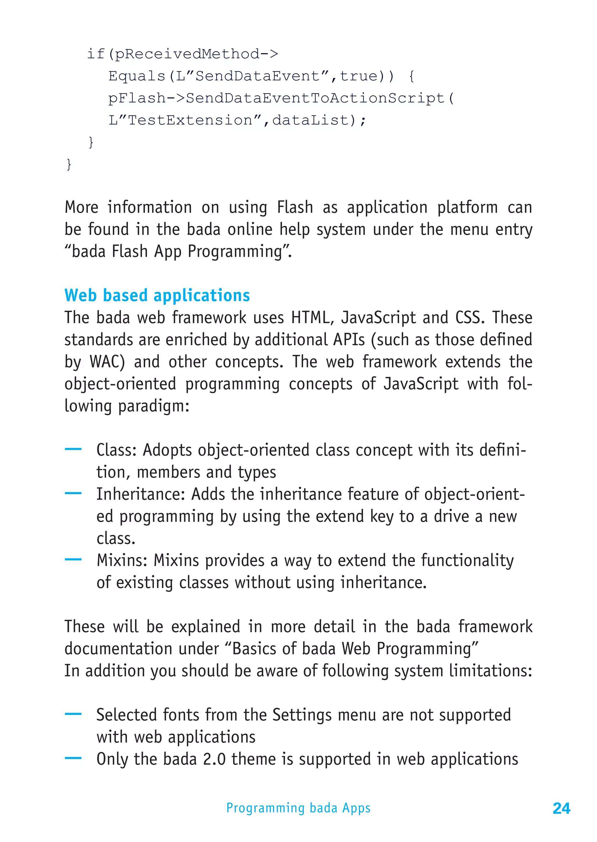 if(pReceivedMethod->
		Equals(L”SendDataEvent”,true)) {
		pFlash->SendDataEventToActionScript(
		L”TestExtension”,dataList);
	}
}

More information on using Flash as application platform can
be found in the bada online help system under the menu entry
“bada Flash App Programming”.

Web based applications
The bada web framework uses HTML, JavaScript and CSS. These
standards are enriched by additional APIs (such as those defined
by WAC) and other concepts. The web framework extends the
object-oriented programming concepts of JavaScript with fol-
lowing paradigm:

—— Class: Adopts object-oriented class concept with its defini-
   tion, members and types
—— Inheritance: Adds the inheritance feature of object-orient-
   ed programming by using the extend key to a drive a new
   class.
—— Mixins: Mixins provides a way to extend the functionality
   of existing classes without using inheritance.

These will be explained in more detail in the bada framework
documentation under “Basics of bada Web Programming”
In addition you should be aware of following system limitations:

—— Selected fonts from the Settings menu are not supported
   with web applications
—— Only the bada 2.0 theme is supported in web applications

                      Programming bada Apps                        24
 