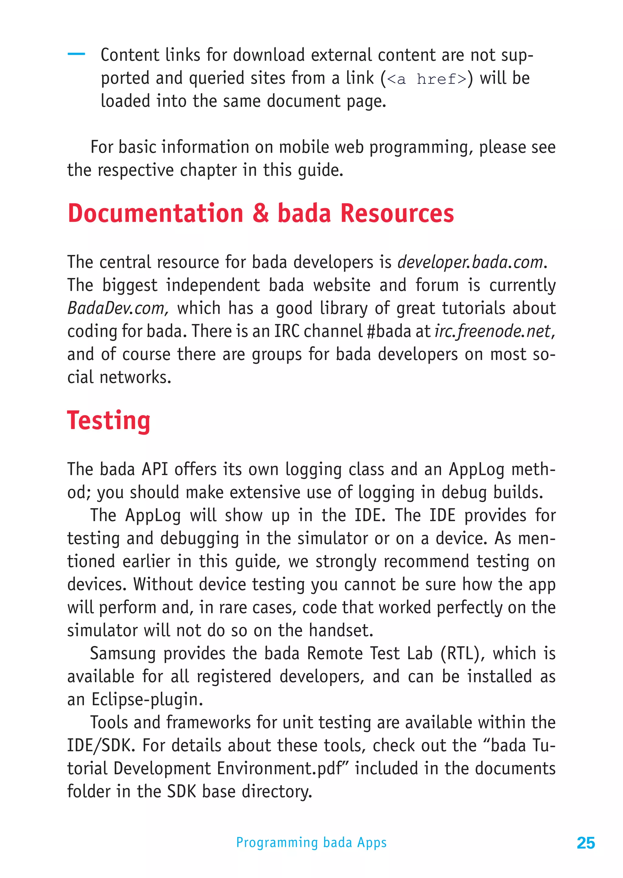 —— Content links for download external content are not sup-
   ported and queried sites from a link (<a href>) will be
   loaded into the same document page.

   For basic information on mobile web programming, please see
the respective chapter in this guide.

Documentation & bada Resources
The central resource for bada developers is developer.bada.com.
The biggest independent bada website and forum is currently
BadaDev.com, which has a good library of great tutorials about
coding for bada. There is an IRC channel #bada at irc.freenode.net,
and of course there are groups for bada developers on most so-
cial networks.

Testing
The bada API offers its own logging class and an AppLog meth-
od; you should make extensive use of logging in debug builds.
   The AppLog will show up in the IDE. The IDE provides for
testing and debugging in the simulator or on a device. As men-
tioned earlier in this guide, we strongly recommend testing on
devices. Without device testing you cannot be sure how the app
will perform and, in rare cases, code that worked perfectly on the
simulator will not do so on the handset.
   Samsung provides the bada Remote Test Lab (RTL), which is
available for all registered developers, and can be installed as
an Eclipse-plugin.
   Tools and frameworks for unit testing are available within the
IDE/SDK. For details about these tools, check out the “bada Tu-
torial Development Environment.pdf” included in the documents
folder in the SDK base directory.

                       Programming bada Apps                          25
 