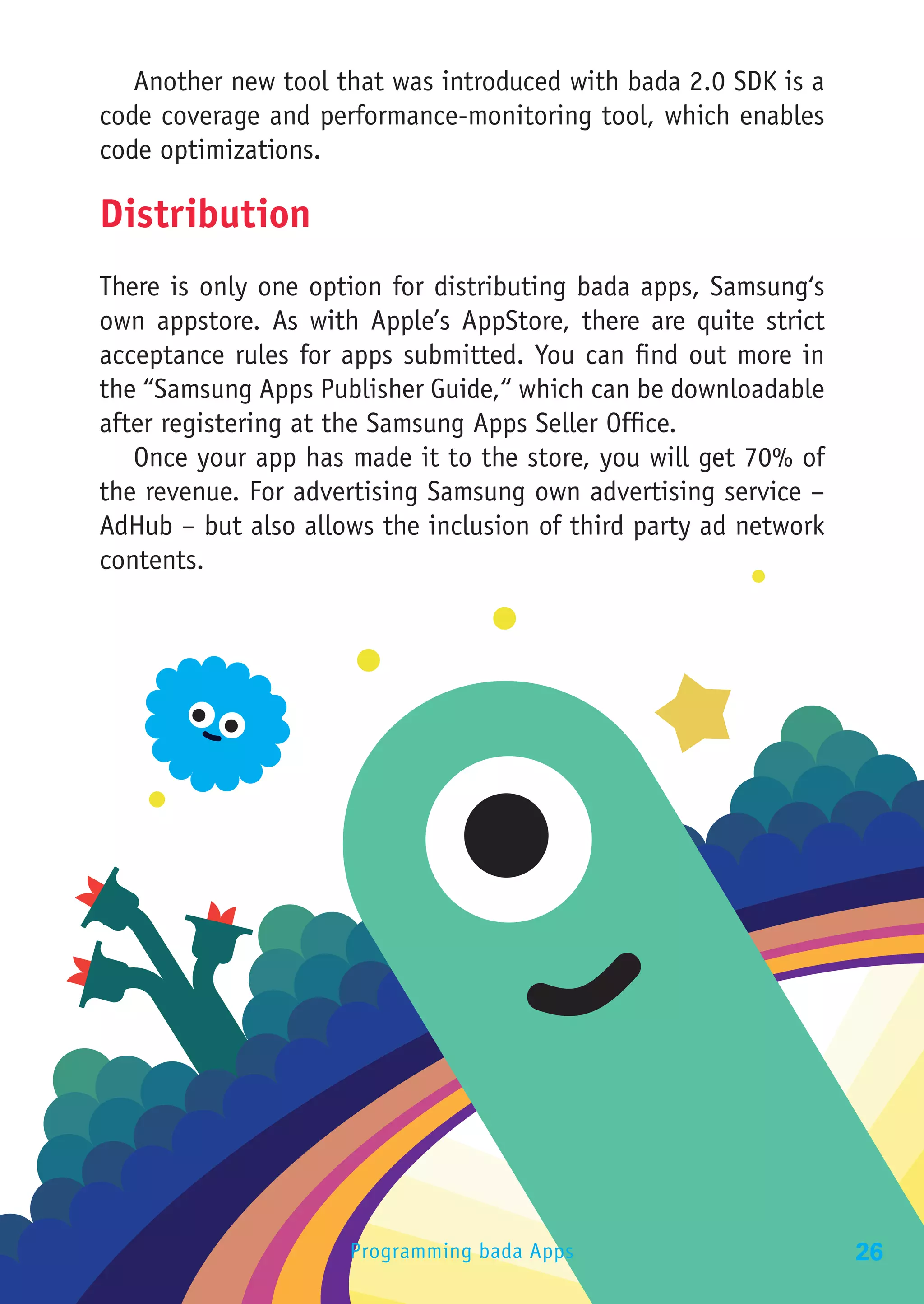 Another new tool that was introduced with bada 2.0 SDK is a
code coverage and performance-monitoring tool, which enables
code optimizations.

Distribution
There is only one option for distributing bada apps, Samsung‘s
own appstore. As with Apple’s AppStore, there are quite strict
acceptance rules for apps submitted. You can find out more in
the “Samsung Apps Publisher Guide,“ which can be downloadable
after registering at the Samsung Apps Seller Office.
   Once your app has made it to the store, you will get 70% of
the revenue. For advertising Samsung own advertising service –
AdHub – but also allows the inclusion of third party ad network
contents.




                     Programming bada Apps                        26
 