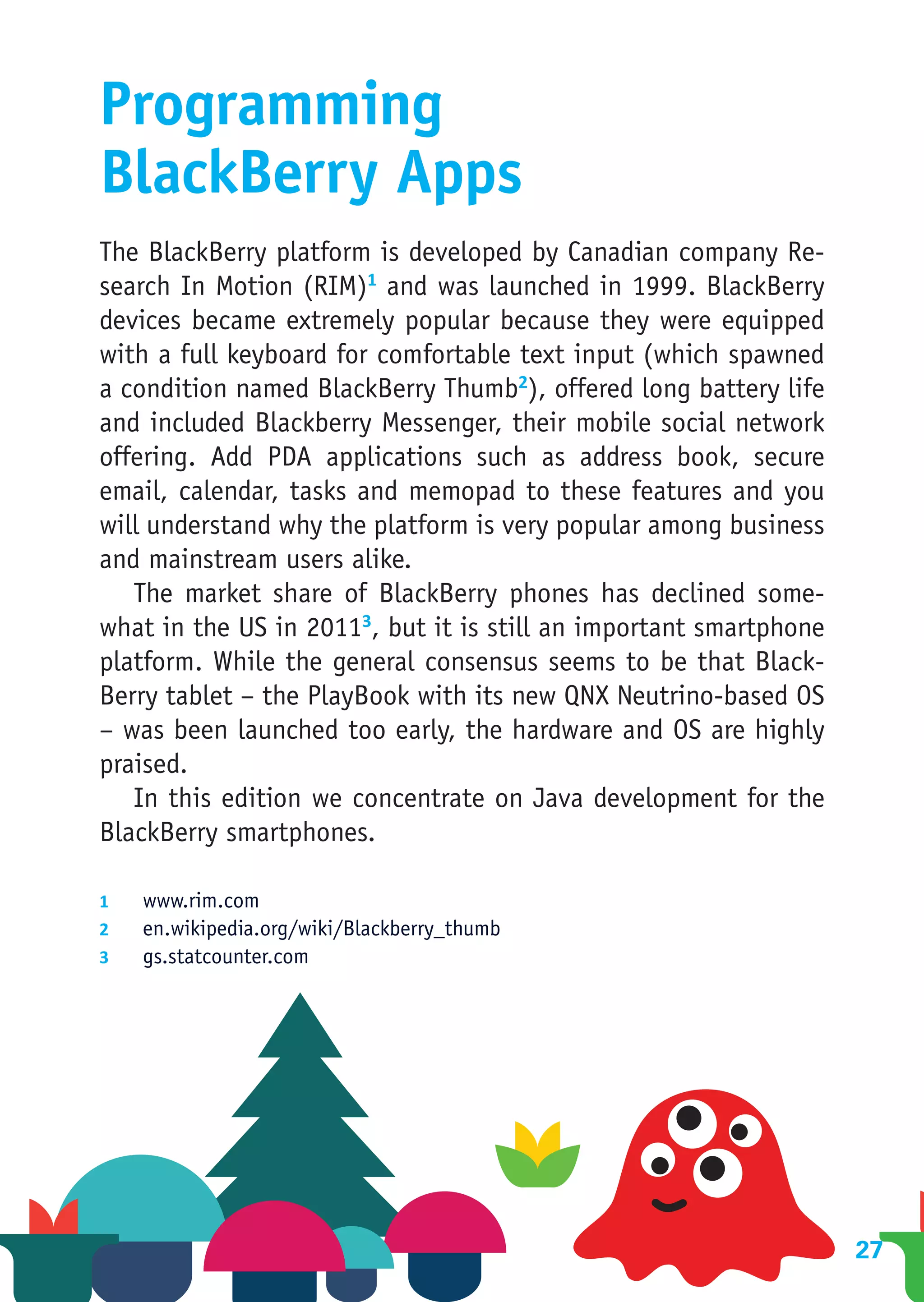 Programming
BlackBerry Apps
The BlackBerry platform is developed by Canadian company Re-
search In Motion (RIM)1 and was launched in 1999. BlackBerry
devices became extremely popular because they were equipped
with a full keyboard for comfortable text input (which spawned
a condition named BlackBerry Thumb2), offered long battery life
and included Blackberry Messenger, their mobile social network
offering. Add PDA applications such as address book, secure
email, calendar, tasks and memopad to these features and you
will understand why the platform is very popular among business
and mainstream users alike.
   The market share of BlackBerry phones has declined some-
what in the US in 20113, but it is still an important smartphone
platform. While the general consensus seems to be that Black-
Berry tablet – the PlayBook with its new QNX Neutrino-based OS
– was been launched too early, the hardware and OS are highly
praised.
   In this edition we concentrate on Java development for the
BlackBerry smartphones.

1	  www.rim.com
2	  en.wikipedia.org/wiki/Blackberry_thumb
3	  gs.statcounter.com




                                                                   27
 