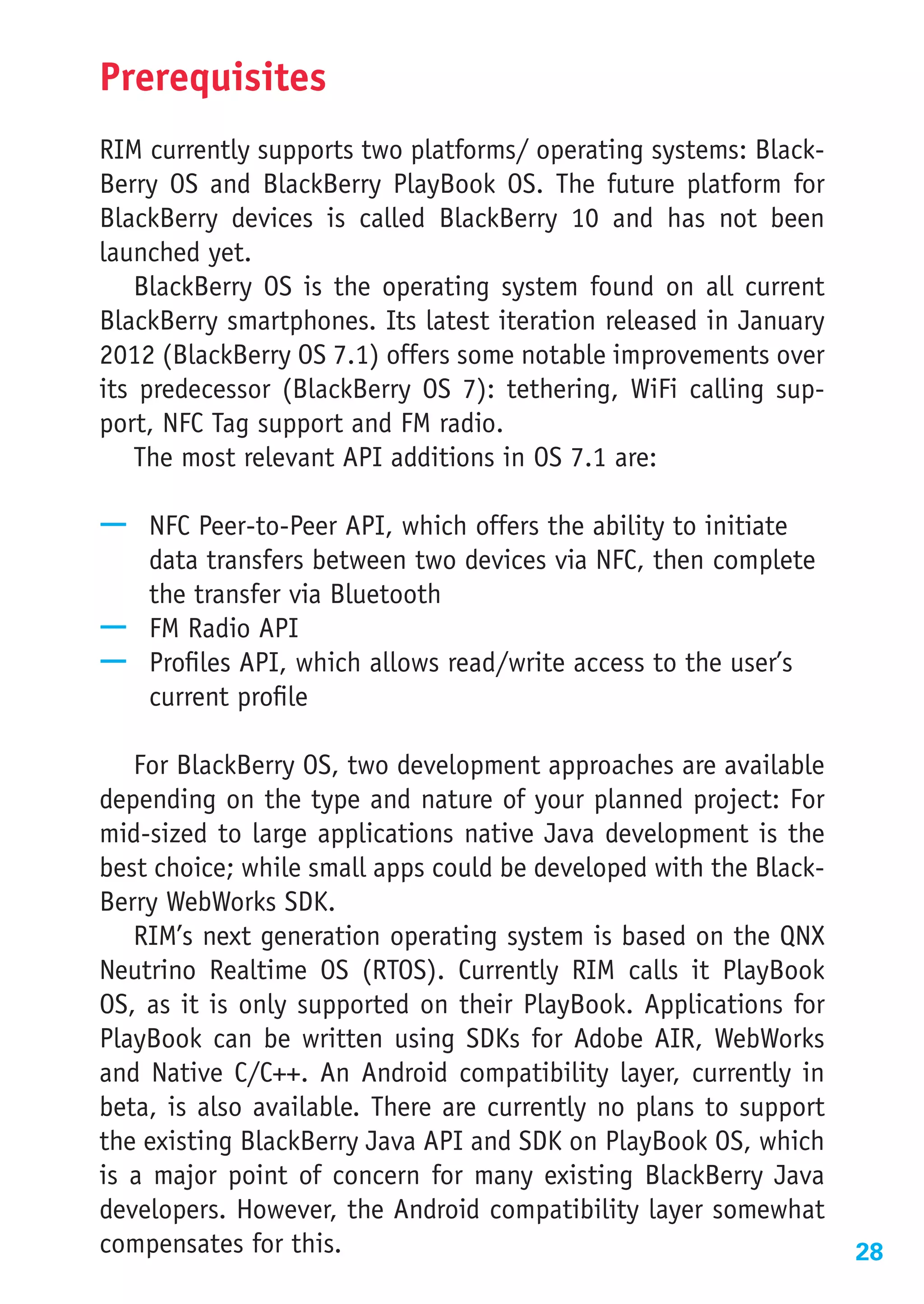 Prerequisites
RIM currently supports two platforms/ operating systems: Black-
Berry OS and BlackBerry PlayBook OS. The future platform for
BlackBerry devices is called BlackBerry 10 and has not been
launched yet.
   BlackBerry OS is the operating system found on all current
BlackBerry smartphones. Its latest iteration released in January
2012 (BlackBerry OS 7.1) offers some notable improvements over
its predecessor (BlackBerry OS 7): tethering, WiFi calling sup-
port, NFC Tag support and FM radio.
   The most relevant API additions in OS 7.1 are:

—— NFC Peer-to-Peer API, which offers the ability to initiate
   data transfers between two devices via NFC, then complete
   the transfer via Bluetooth
—— FM Radio API
—— Profiles API, which allows read/write access to the user’s
   current profile

   For BlackBerry OS, two development approaches are available
depending on the type and nature of your planned project: For
mid-sized to large applications native Java development is the
best choice; while small apps could be developed with the Black-
Berry WebWorks SDK.
   RIM’s next generation operating system is based on the QNX
Neutrino Realtime OS (RTOS). Currently RIM calls it PlayBook
OS, as it is only supported on their PlayBook. Applications for
PlayBook can be written using SDKs for Adobe AIR, WebWorks
and Native C/C++. An Android compatibility layer, currently in
beta, is also available. There are currently no plans to support
the existing BlackBerry Java API and SDK on PlayBook OS, which
is a major point of concern for many existing BlackBerry Java
developers. However, the Android compatibility layer somewhat
compensates for this.                                              28
 