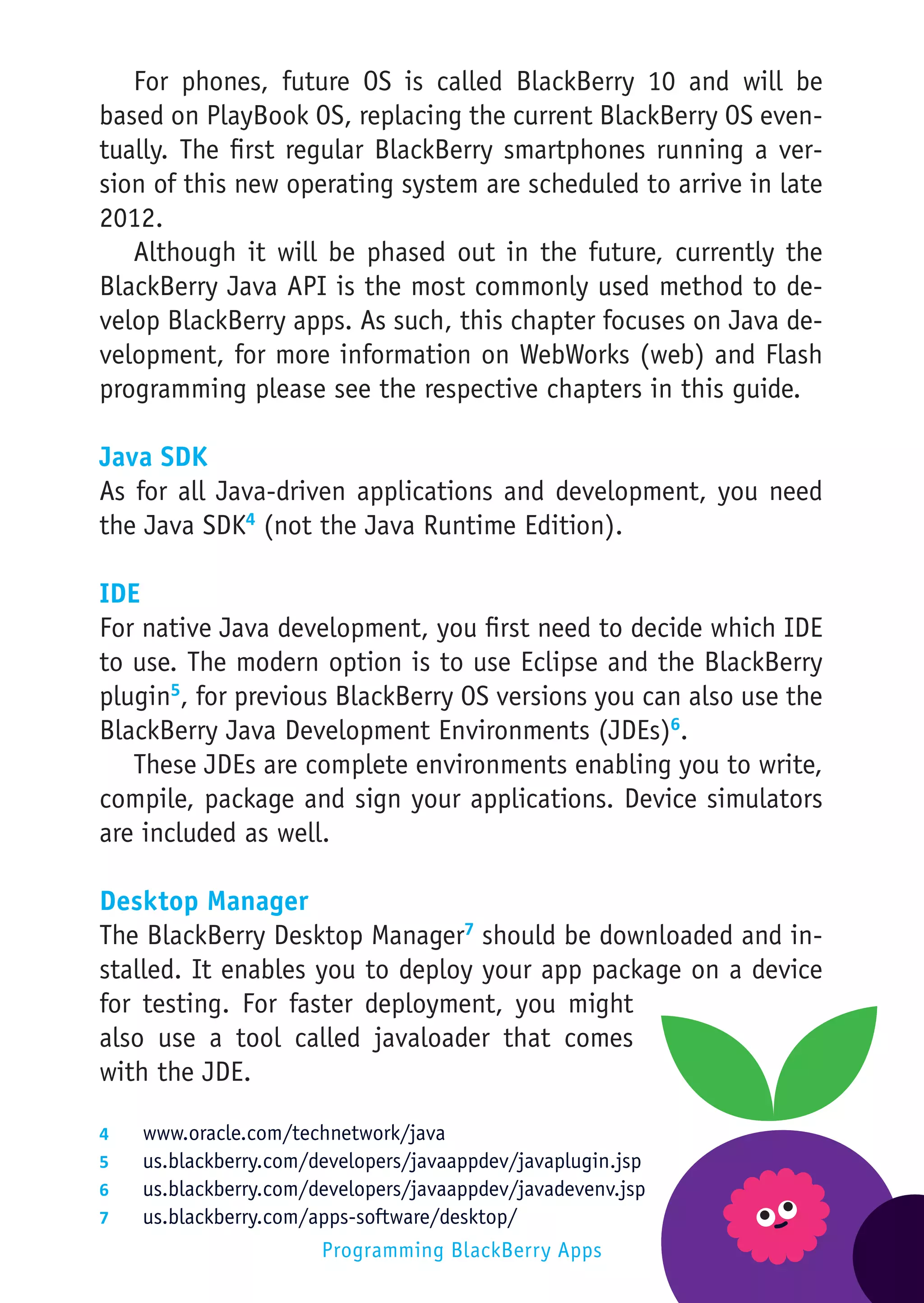 For phones, future OS is called BlackBerry 10 and will be
based on PlayBook OS, replacing the current BlackBerry OS even-
tually. The first regular BlackBerry smartphones running a ver-
sion of this new operating system are scheduled to arrive in late
2012.
   Although it will be phased out in the future, currently the
BlackBerry Java API is the most commonly used method to de-
velop BlackBerry apps. As such, this chapter focuses on Java de-
velopment, for more information on WebWorks (web) and Flash
programming please see the respective chapters in this guide.

Java SDK
As for all Java-driven applications and development, you need
the Java SDK4 (not the Java Runtime Edition).

IDE
For native Java development, you first need to decide which IDE
to use. The modern option is to use Eclipse and the BlackBerry
plugin5, for previous BlackBerry OS versions you can also use the
BlackBerry Java Development Environments (JDEs)6.
   These JDEs are complete environments enabling you to write,
compile, package and sign your applications. Device simulators
are included as well.

Desktop Manager
The BlackBerry Desktop Manager7 should be downloaded and in-
stalled. It enables you to deploy your app package on a device
for testing. For faster deployment, you might
also use a tool called javaloader that comes
with the JDE.

4	    www.oracle.com/technetwork/java
5	    us.blackberry.com/developers/javaappdev/javaplugin.jsp
6	    us.blackberry.com/developers/javaappdev/javadevenv.jsp
7	    us.blackberry.com/apps-software/desktop/
                         Programming BlackBerry Apps
 