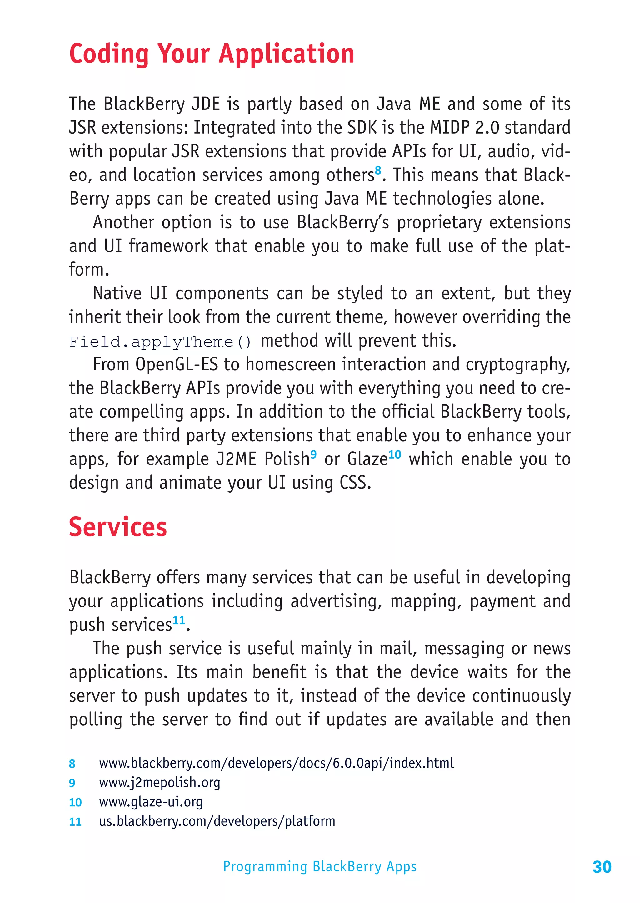 Coding Your Application
The BlackBerry JDE is partly based on Java ME and some of its
JSR extensions: Integrated into the SDK is the MIDP 2.0 standard
with popular JSR extensions that provide APIs for UI, audio, vid-
eo, and location services among others8. This means that Black-
Berry apps can be created using Java ME technologies alone.
   Another option is to use BlackBerry’s proprietary extensions
and UI framework that enable you to make full use of the plat-
form.
   Native UI components can be styled to an extent, but they
inherit their look from the current theme, however overriding the
Field.applyTheme() method will prevent this.
   From OpenGL-ES to homescreen interaction and cryptography,
the BlackBerry APIs provide you with everything you need to cre-
ate compelling apps. In addition to the official BlackBerry tools,
there are third party extensions that enable you to enhance your
apps, for example J2ME Polish9 or Glaze10 which enable you to
design and animate your UI using CSS.

Services
BlackBerry offers many services that can be useful in developing
your applications including advertising, mapping, payment and
push services11.
   The push service is useful mainly in mail, messaging or news
applications. Its main benefit is that the device waits for the
server to push updates to it, instead of the device continuously
polling the server to find out if updates are available and then

8	  www.blackberry.com/developers/docs/6.0.0api/index.html
9	  www.j2mepolish.org
10	 www.glaze-ui.org
11	 us.blackberry.com/developers/platform


                       Programming BlackBerry Apps                   30
 