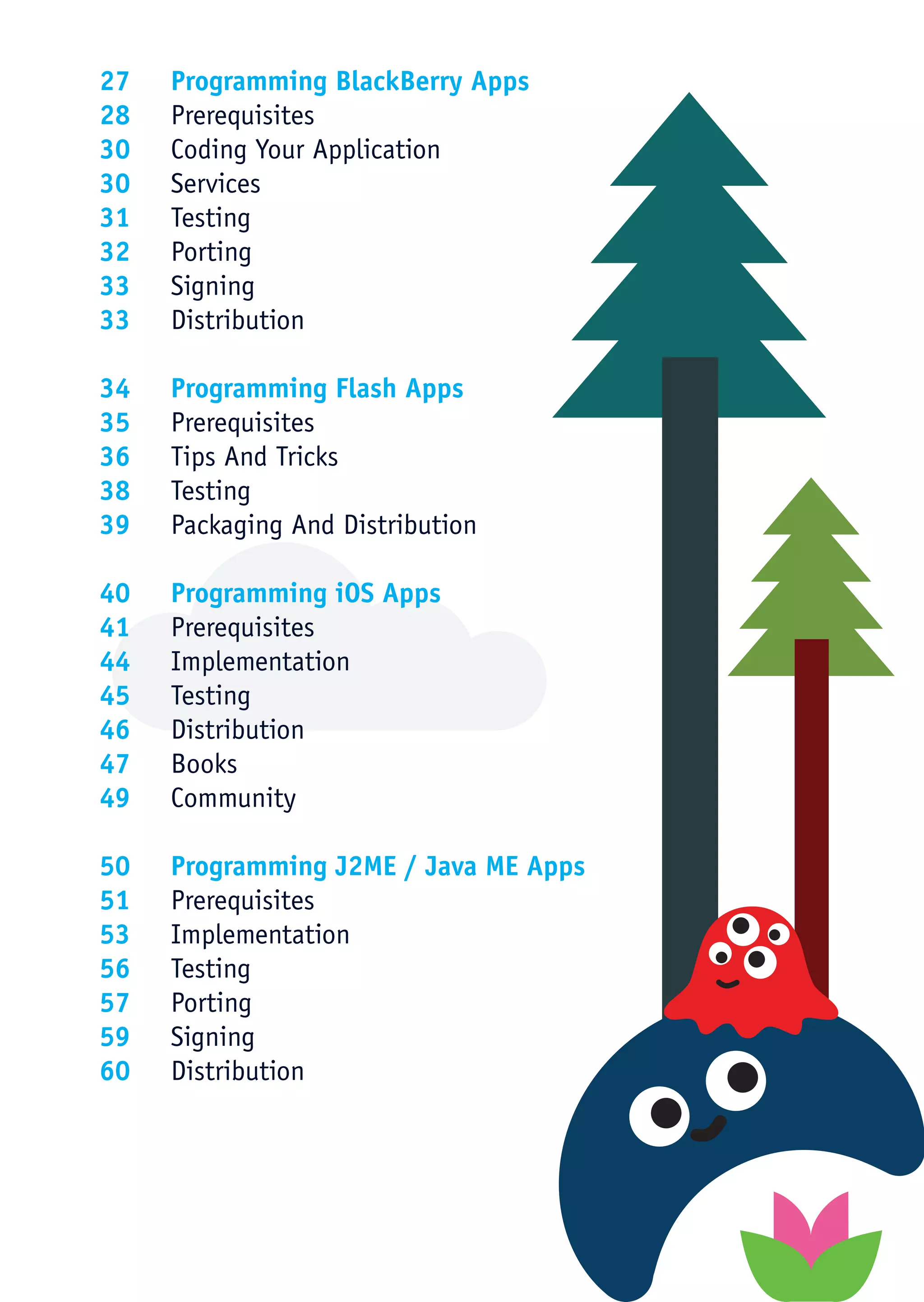 27	 Programming BlackBerry Apps
28	Prerequisites
30	 Coding Your Application
30	Services
31	Testing
32	Porting
33	Signing
33	Distribution

34	 Programming Flash Apps
35	Prerequisites
36	 Tips And Tricks
38	Testing
39	 Packaging And Distribution

40	 Programming iOS Apps
41	Prerequisites
44	Implementation
45	Testing
46	Distribution
47	Books
49	Community

50	 Programming J2ME / Java ME Apps
51	Prerequisites
53	Implementation
56	Testing
57	Porting
59	Signing
60	Distribution
 