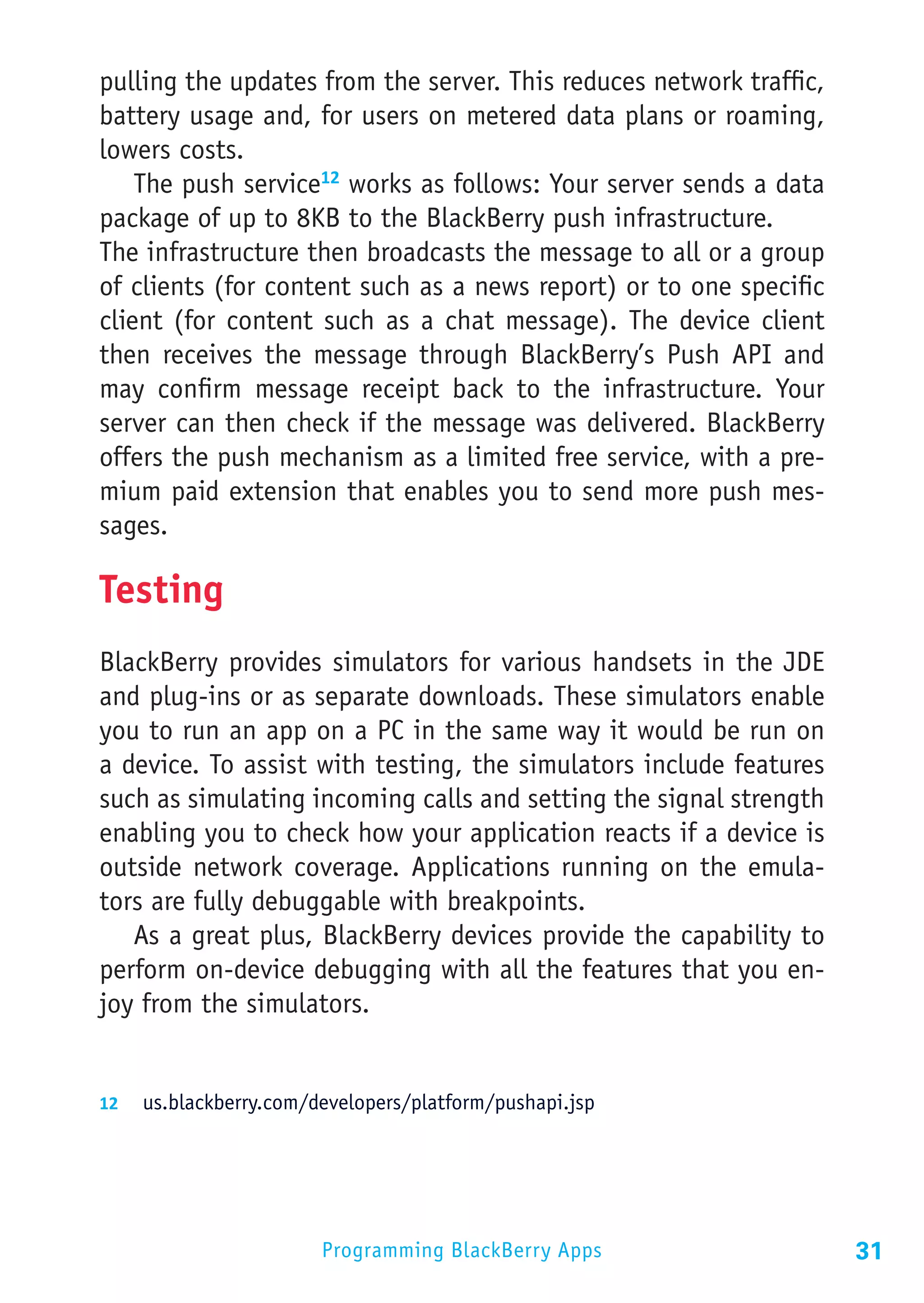 pulling the updates from the server. This reduces network traffic,
battery usage and, for users on metered data plans or roaming,
lowers costs.
    The push service12 works as follows: Your server sends a data
package of up to 8KB to the BlackBerry push infrastructure.
The infrastructure then broadcasts the message to all or a group
of clients (for content such as a news report) or to one specific
client (for content such as a chat message). The device client
then receives the message through BlackBerry’s Push API and
may confirm message receipt back to the infrastructure. Your
server can then check if the message was delivered. BlackBerry
offers the push mechanism as a limited free service, with a pre-
mium paid extension that enables you to send more push mes-
sages.

Testing
BlackBerry provides simulators for various handsets in the JDE
and plug-ins or as separate downloads. These simulators enable
you to run an app on a PC in the same way it would be run on
a device. To assist with testing, the simulators include features
such as simulating incoming calls and setting the signal strength
enabling you to check how your application reacts if a device is
outside network coverage. Applications running on the emula-
tors are fully debuggable with breakpoints.
   As a great plus, BlackBerry devices provide the capability to
perform on-device debugging with all the features that you en-
joy from the simulators.


12	 us.blackberry.com/developers/platform/pushapi.jsp




                       Programming BlackBerry Apps                   31
 