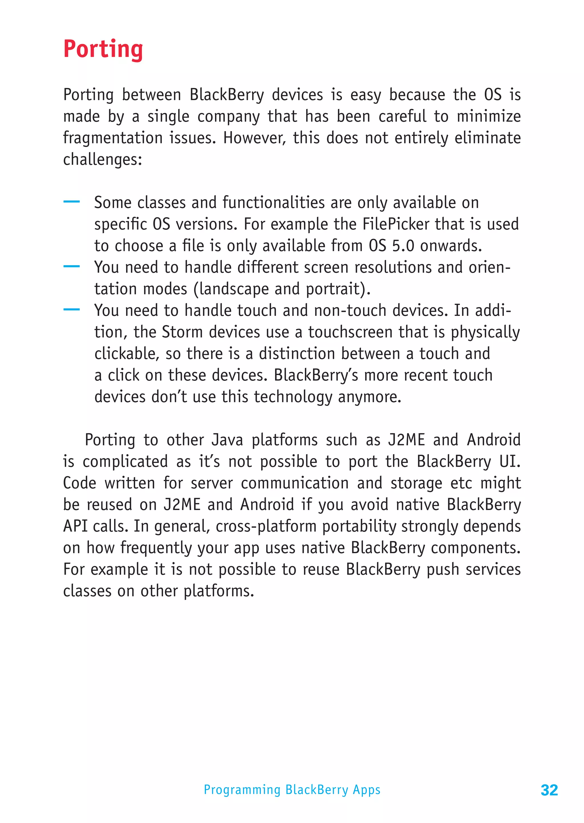Porting
Porting between BlackBerry devices is easy because the OS is
made by a single company that has been careful to minimize
fragmentation issues. However, this does not entirely eliminate
challenges:

—— Some classes and functionalities are only available on
   specific OS versions. For example the FilePicker that is used
   to choose a file is only available from OS 5.0 onwards.
—— You need to handle different screen resolutions and orien-
   tation modes (landscape and portrait).
—— You need to handle touch and non-touch devices. In addi-
   tion, the Storm devices use a touchscreen that is physically
   clickable, so there is a distinction between a touch and
   a click on these devices. BlackBerry’s more recent touch
   devices don’t use this technology anymore.

   Porting to other Java platforms such as J2ME and Android
is complicated as it’s not possible to port the BlackBerry UI.
Code written for server communication and storage etc might
be reused on J2ME and Android if you avoid native BlackBerry
API calls. In general, cross-platform portability strongly depends
on how frequently your app uses native BlackBerry components.
For example it is not possible to reuse BlackBerry push services
classes on other platforms.




                    Programming BlackBerry Apps                      32
 