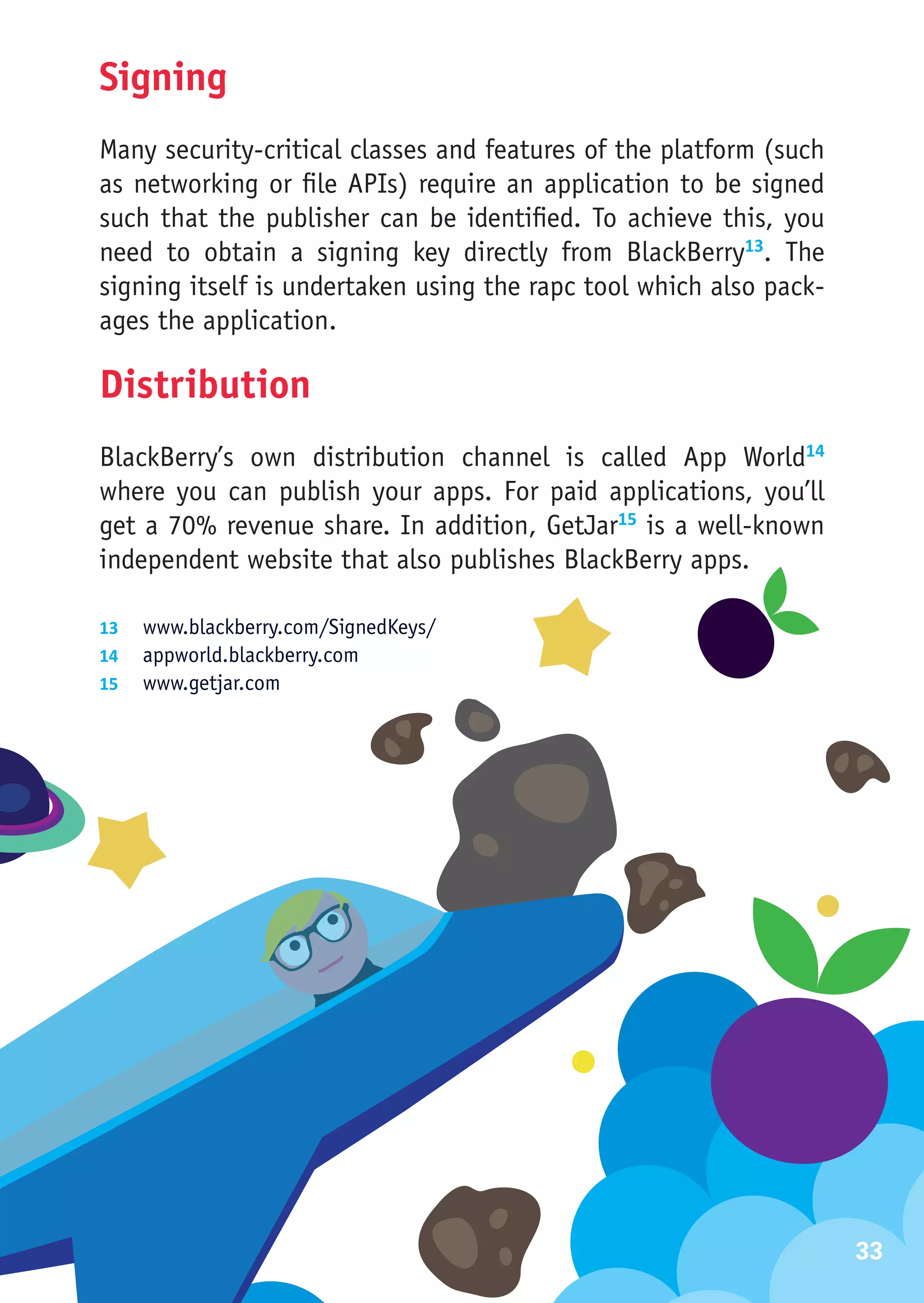 Signing
Many security-critical classes and features of the platform (such
as networking or file APIs) require an application to be signed
such that the publisher can be identified. To achieve this, you
need to obtain a signing key directly from BlackBerry13. The
signing itself is undertaken using the rapc tool which also pack-
ages the application.

Distribution
BlackBerry’s own distribution channel is called App World14
where you can publish your apps. For paid applications, you’ll
get a 70% revenue share. In addition, GetJar15 is a well-known
independent website that also publishes BlackBerry apps.

13	 www.blackberry.com/SignedKeys/
14	 appworld.blackberry.com
15	 www.getjar.com




                                                                    33
 