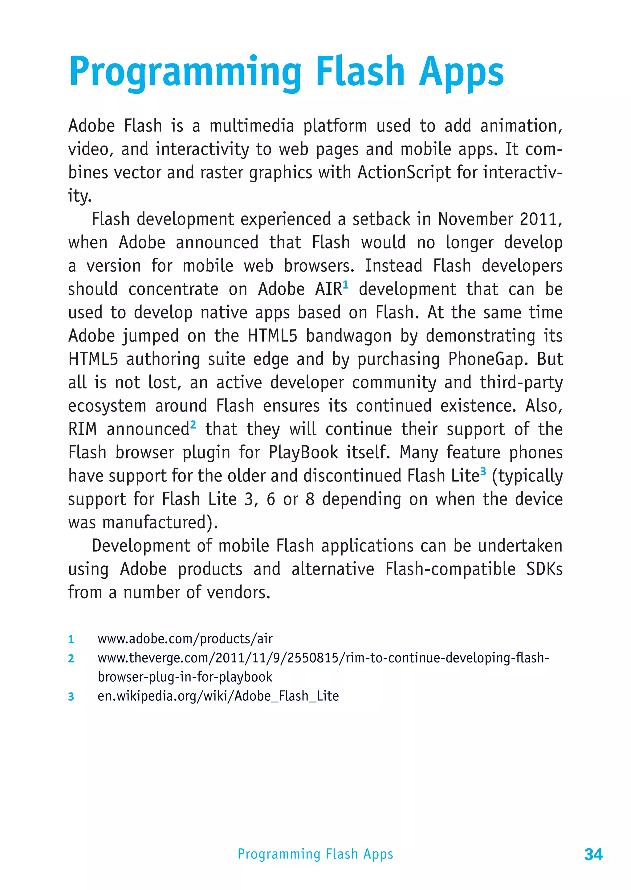 Programming Flash Apps
Adobe Flash is a multimedia platform used to add animation,
video, and interactivity to web pages and mobile apps. It com-
bines vector and raster graphics with ActionScript for interactiv-
ity.
    Flash development experienced a setback in November 2011,
when Adobe announced that Flash would no longer develop
a version for mobile web browsers. Instead Flash developers
should concentrate on Adobe AIR1 development that can be
used to develop native apps based on Flash. At the same time
Adobe jumped on the HTML5 bandwagon by demonstrating its
HTML5 authoring suite edge and by purchasing PhoneGap. But
all is not lost, an active developer community and third-party
ecosystem around Flash ensures its continued existence. Also,
RIM announced2 that they will continue their support of the
Flash browser plugin for PlayBook itself. Many feature phones
have support for the older and discontinued Flash Lite3 (typically
support for Flash Lite 3, 6 or 8 depending on when the device
was manufactured).
    Development of mobile Flash applications can be undertaken
using Adobe products and alternative Flash-compatible SDKs
from a number of vendors.

1	  www.adobe.com/products/air
2	  www.theverge.com/2011/11/9/2550815/rim-to-continue-developing-flash-
    browser-plug-in-for-playbook
3	  en.wikipedia.org/wiki/Adobe_Flash_Lite




                          Programming Flash Apps                           34
 