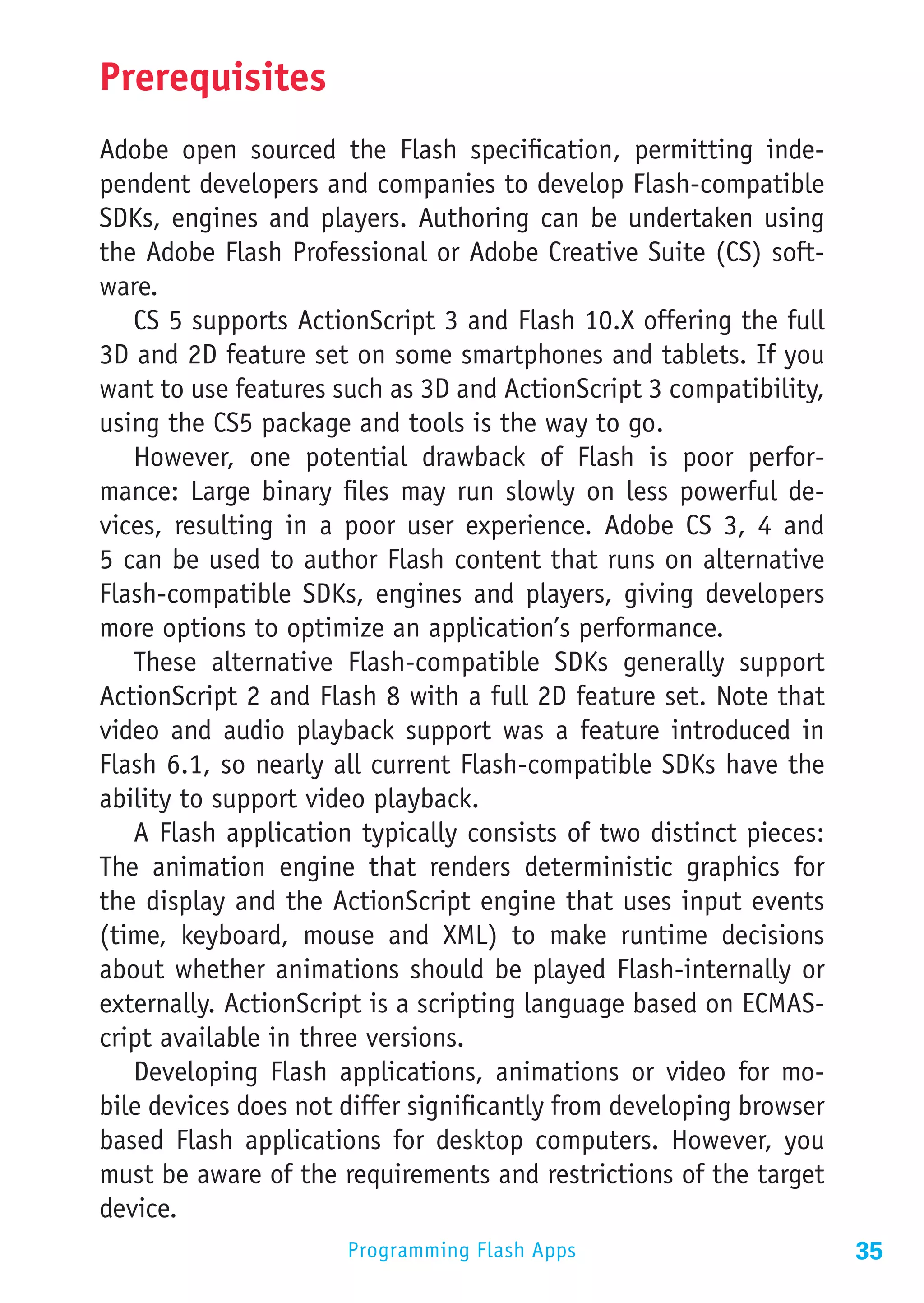 Prerequisites
Adobe open sourced the Flash specification, permitting inde-
pendent developers and companies to develop Flash-compatible
SDKs, engines and players. Authoring can be undertaken using
the Adobe Flash Professional or Adobe Creative Suite (CS) soft-
ware.
   CS 5 supports ActionScript 3 and Flash 10.X offering the full
3D and 2D feature set on some smartphones and tablets. If you
want to use features such as 3D and ActionScript 3 compatibility,
using the CS5 package and tools is the way to go.
   However, one potential drawback of Flash is poor perfor-
mance: Large binary files may run slowly on less powerful de-
vices, resulting in a poor user experience. Adobe CS 3, 4 and
5 can be used to author Flash content that runs on alternative
Flash-compatible SDKs, engines and players, giving developers
more options to optimize an application’s performance.
   These alternative Flash-compatible SDKs generally support
ActionScript 2 and Flash 8 with a full 2D feature set. Note that
video and audio playback support was a feature introduced in
Flash 6.1, so nearly all current Flash-compatible SDKs have the
ability to support video playback.
   A Flash application typically consists of two distinct pieces:
The animation engine that renders deterministic graphics for
the display and the ActionScript engine that uses input events
(time, keyboard, mouse and XML) to make runtime decisions
about whether animations should be played Flash-internally or
externally. ActionScript is a scripting language based on ECMAS-
cript available in three versions.
   Developing Flash applications, animations or video for mo-
bile devices does not differ significantly from developing browser
based Flash applications for desktop computers. However, you
must be aware of the requirements and restrictions of the target
device.
                      Programming Flash Apps                         35
 