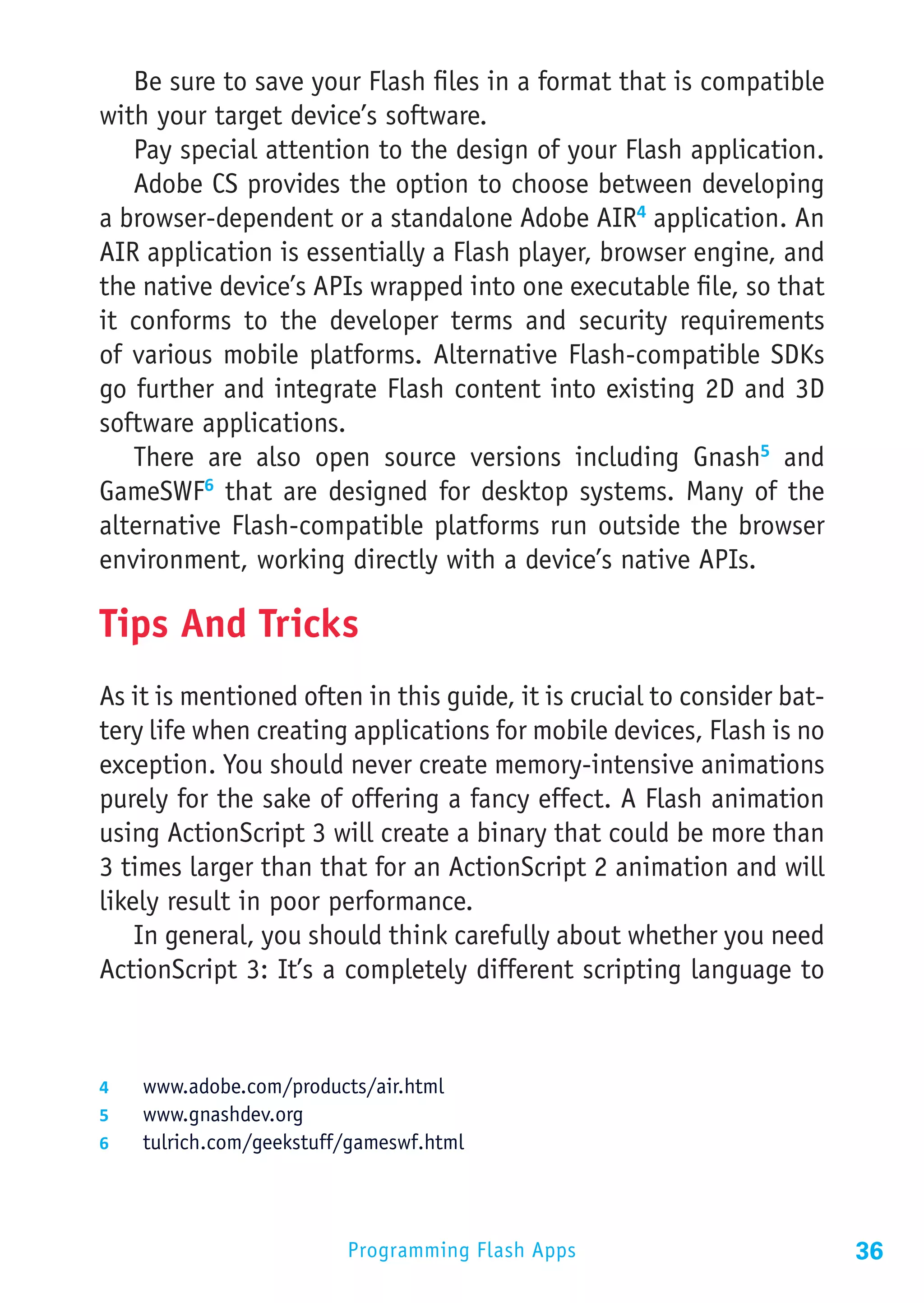 Be sure to save your Flash files in a format that is compatible
with your target device’s software.
   Pay special attention to the design of your Flash application.
   Adobe CS provides the option to choose between developing
a browser-dependent or a standalone Adobe AIR4 application. An
AIR application is essentially a Flash player, browser engine, and
the native device’s APIs wrapped into one executable file, so that
it conforms to the developer terms and security requirements
of various mobile platforms. Alternative Flash-compatible SDKs
go further and integrate Flash content into existing 2D and 3D
software applications.
   There are also open source versions including Gnash5 and
GameSWF6 that are designed for desktop systems. Many of the
alternative Flash-compatible platforms run outside the browser
environment, working directly with a device’s native APIs.

Tips And Tricks
As it is mentioned often in this guide, it is crucial to consider bat-
tery life when creating applications for mobile devices, Flash is no
exception. You should never create memory-intensive animations
purely for the sake of offering a fancy effect. A Flash animation
using ActionScript 3 will create a binary that could be more than
3 times larger than that for an ActionScript 2 animation and will
likely result in poor performance.
    In general, you should think carefully about whether you need
ActionScript 3: It’s a completely different scripting language to



4	  www.adobe.com/products/air.html
5	  www.gnashdev.org
6	  tulrich.com/geekstuff/gameswf.html




                         Programming Flash Apps                          36
 