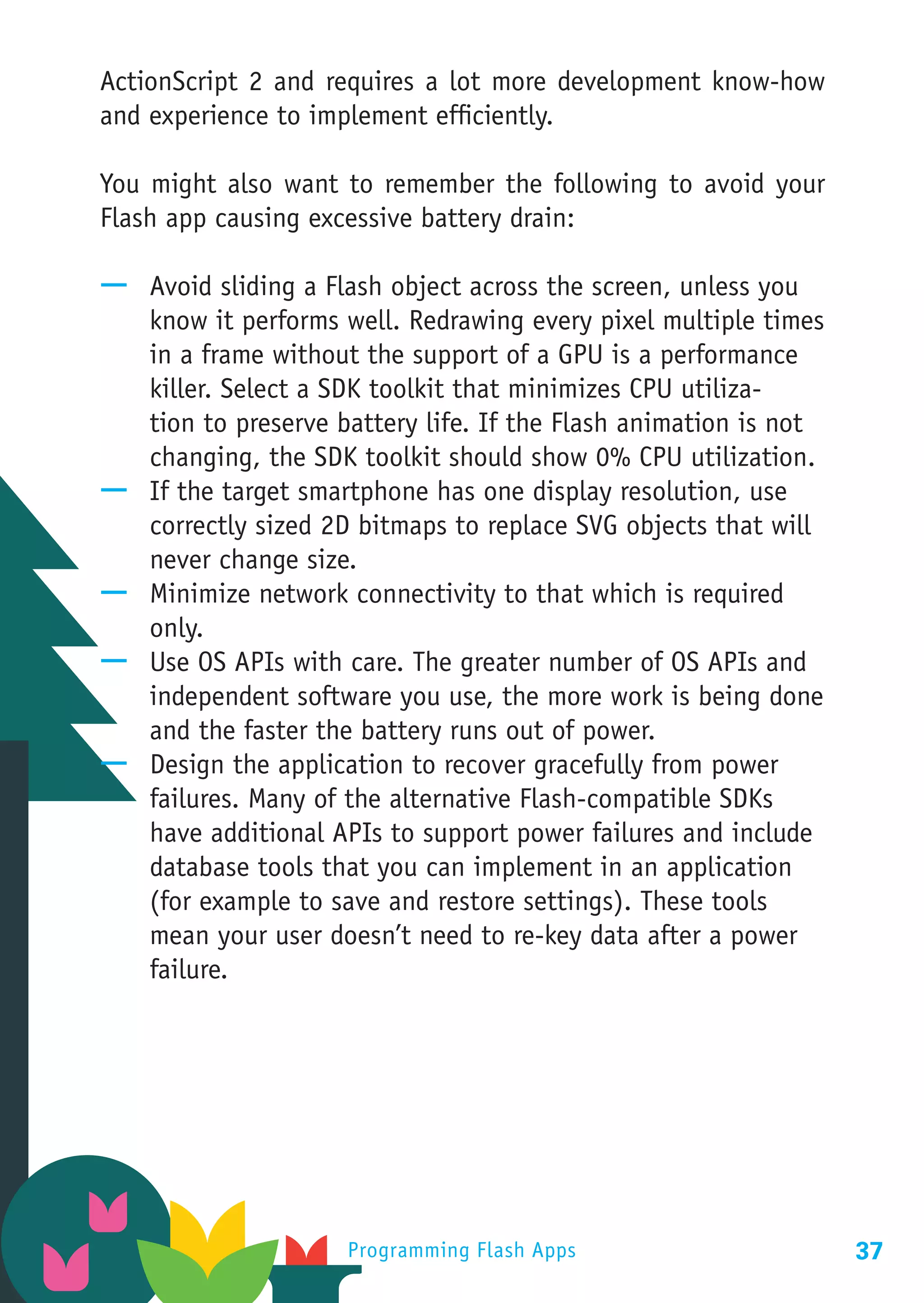 ActionScript 2 and requires a lot more development know-how
and experience to implement efficiently.

You might also want to remember the following to avoid your
Flash app causing excessive battery drain:

—— Avoid sliding a Flash object across the screen, unless you
   know it performs well. Redrawing every pixel multiple times
   in a frame without the support of a GPU is a performance
   killer. Select a SDK toolkit that minimizes CPU utiliza-
   tion to preserve battery life. If the Flash animation is not
   changing, the SDK toolkit should show 0% CPU utilization.
—— If the target smartphone has one display resolution, use
   correctly sized 2D bitmaps to replace SVG objects that will
   never change size.
—— Minimize network connectivity to that which is required
   only.
—— Use OS APIs with care. The greater number of OS APIs and
   independent software you use, the more work is being done
   and the faster the battery runs out of power.
—— Design the application to recover gracefully from power
   failures. Many of the alternative Flash-compatible SDKs
   have additional APIs to support power failures and include
   database tools that you can implement in an application
   (for example to save and restore settings). These tools
   mean your user doesn’t need to re-key data after a power
   failure.




                     Programming Flash Apps                       37
 