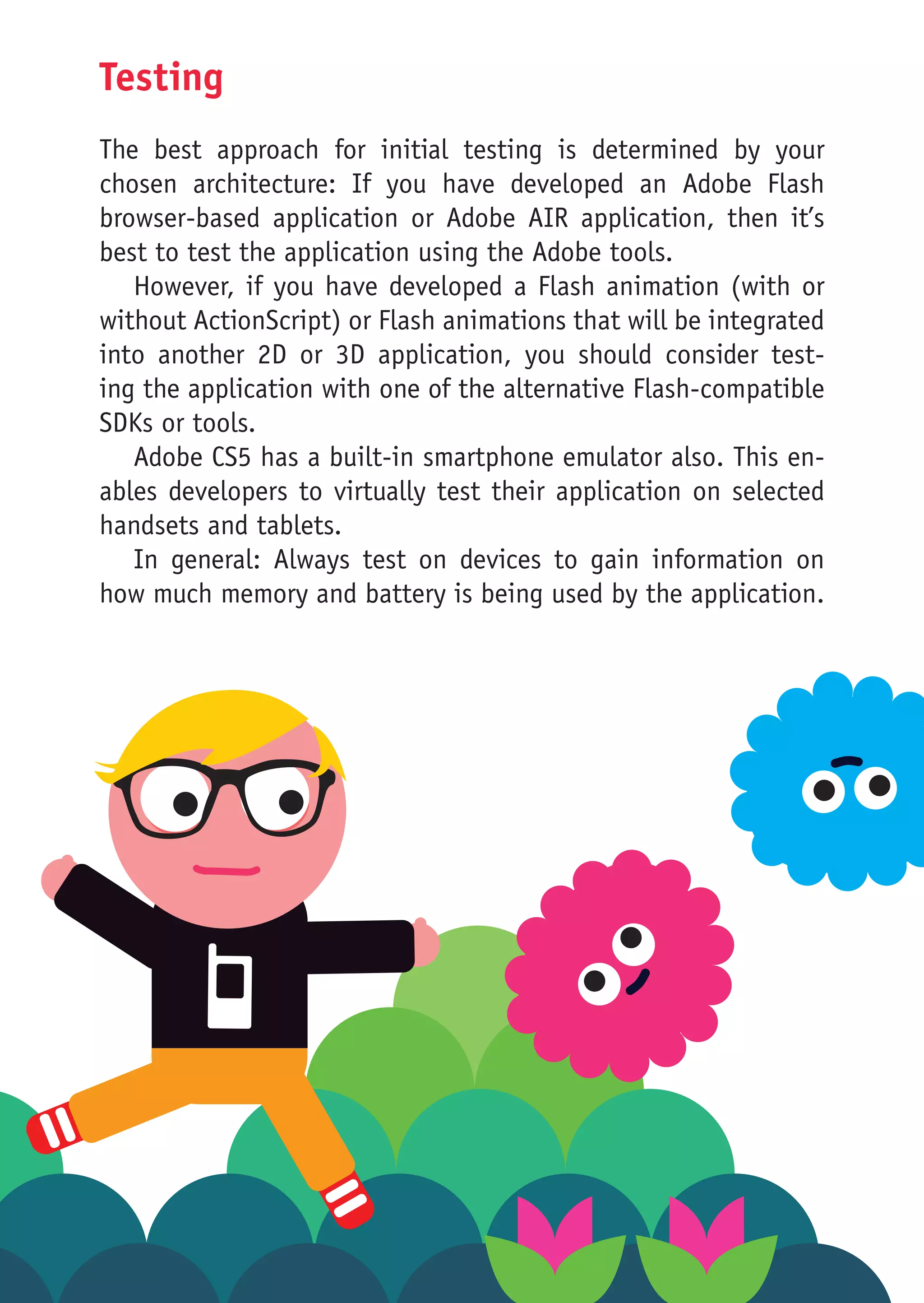 Testing
The best approach for initial testing is determined by your
chosen architecture: If you have developed an Adobe Flash
browser-based application or Adobe AIR application, then it’s
best to test the application using the Adobe tools.
   However, if you have developed a Flash animation (with or
without ActionScript) or Flash animations that will be integrated
into another 2D or 3D application, you should consider test-
ing the application with one of the alternative Flash-compatible
SDKs or tools.
   Adobe CS5 has a built-in smartphone emulator also. This en-
ables developers to virtually test their application on selected
handsets and tablets.
   In general: Always test on devices to gain information on
how much memory and battery is being used by the application.
 