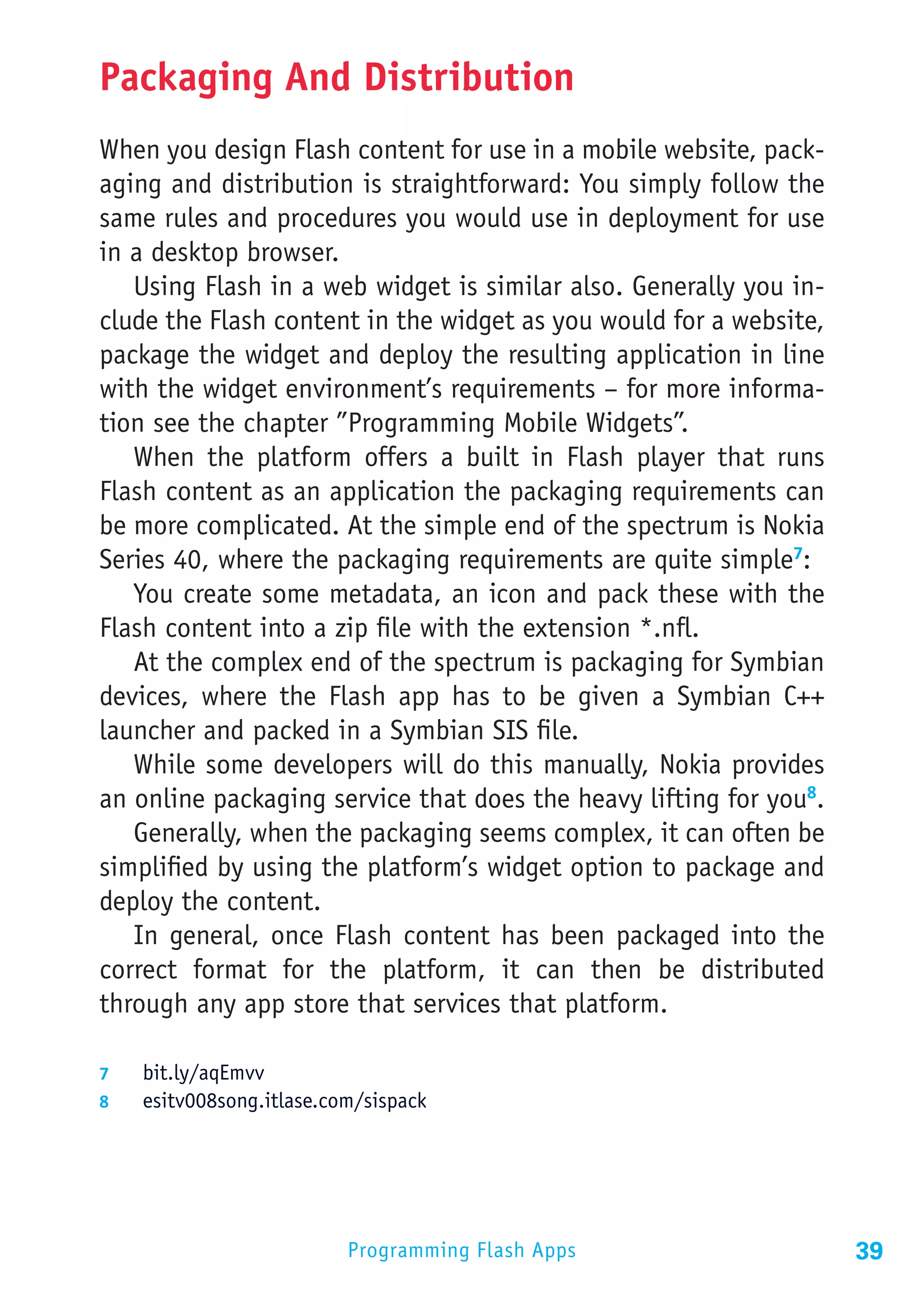 Packaging And Distribution
When you design Flash content for use in a mobile website, pack-
aging and distribution is straightforward: You simply follow the
same rules and procedures you would use in deployment for use
in a desktop browser.
   Using Flash in a web widget is similar also. Generally you in-
clude the Flash content in the widget as you would for a website,
package the widget and deploy the resulting application in line
with the widget environment’s requirements – for more informa-
tion see the chapter ”Programming Mobile Widgets”.
   When the platform offers a built in Flash player that runs
Flash content as an application the packaging requirements can
be more complicated. At the simple end of the spectrum is Nokia
Series 40, where the packaging requirements are quite simple7:
   You create some metadata, an icon and pack these with the
Flash content into a zip file with the extension *.nfl.
   At the complex end of the spectrum is packaging for Symbian
devices, where the Flash app has to be given a Symbian C++
launcher and packed in a Symbian SIS file.
   While some developers will do this manually, Nokia provides
an online packaging service that does the heavy lifting for you8.
   Generally, when the packaging seems complex, it can often be
simplified by using the platform’s widget option to package and
deploy the content.
   In general, once Flash content has been packaged into the
correct format for the platform, it can then be distributed
through any app store that services that platform.

7	  bit.ly/aqEmvv
8	  esitv008song.itlase.com/sispack




                          Programming Flash Apps                    39
 