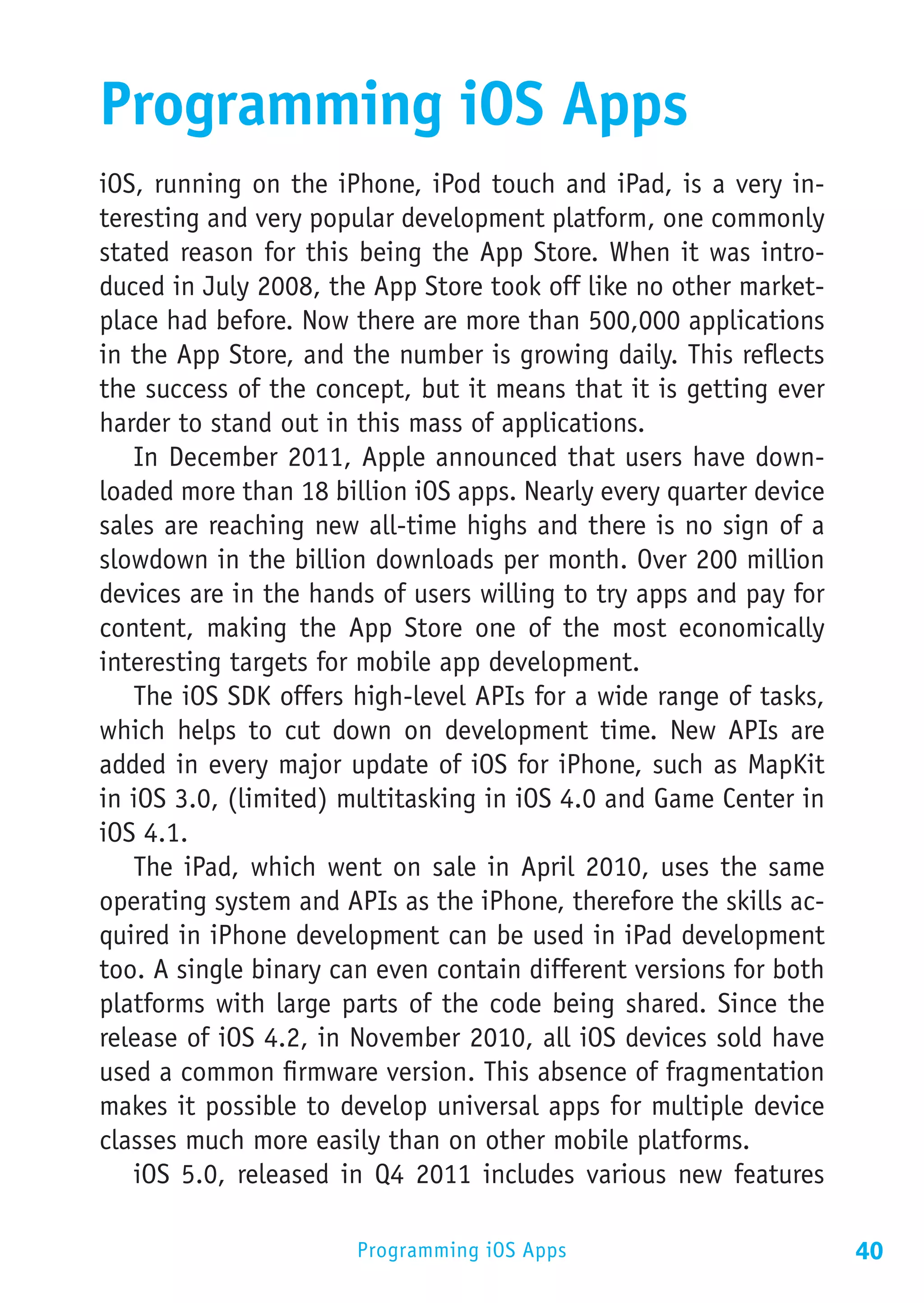Programming iOS Apps
iOS, running on the iPhone, iPod touch and iPad, is a very in-
teresting and very popular development platform, one commonly
stated reason for this being the App Store. When it was intro-
duced in July 2008, the App Store took off like no other market-
place had before. Now there are more than 500,000 applications
in the App Store, and the number is growing daily. This reflects
the success of the concept, but it means that it is getting ever
harder to stand out in this mass of applications.
   In December 2011, Apple announced that users have down-
loaded more than 18 billion iOS apps. Nearly every quarter device
sales are reaching new all-time highs and there is no sign of a
slowdown in the billion downloads per month. Over 200 million
devices are in the hands of users willing to try apps and pay for
content, making the App Store one of the most economically
interesting targets for mobile app development.
   The iOS SDK offers high-level APIs for a wide range of tasks,
which helps to cut down on development time. New APIs are
added in every major update of iOS for iPhone, such as MapKit
in iOS 3.0, (limited) multitasking in iOS 4.0 and Game Center in
iOS 4.1.
   The iPad, which went on sale in April 2010, uses the same
operating system and APIs as the iPhone, therefore the skills ac-
quired in iPhone development can be used in iPad development
too. A single binary can even contain different versions for both
platforms with large parts of the code being shared. Since the
release of iOS 4.2, in November 2010, all iOS devices sold have
used a common firmware version. This absence of fragmentation
makes it possible to develop universal apps for multiple device
classes much more easily than on other mobile platforms.
   iOS 5.0, released in Q4 2011 includes various new features

                       Programming iOS Apps                         40
 