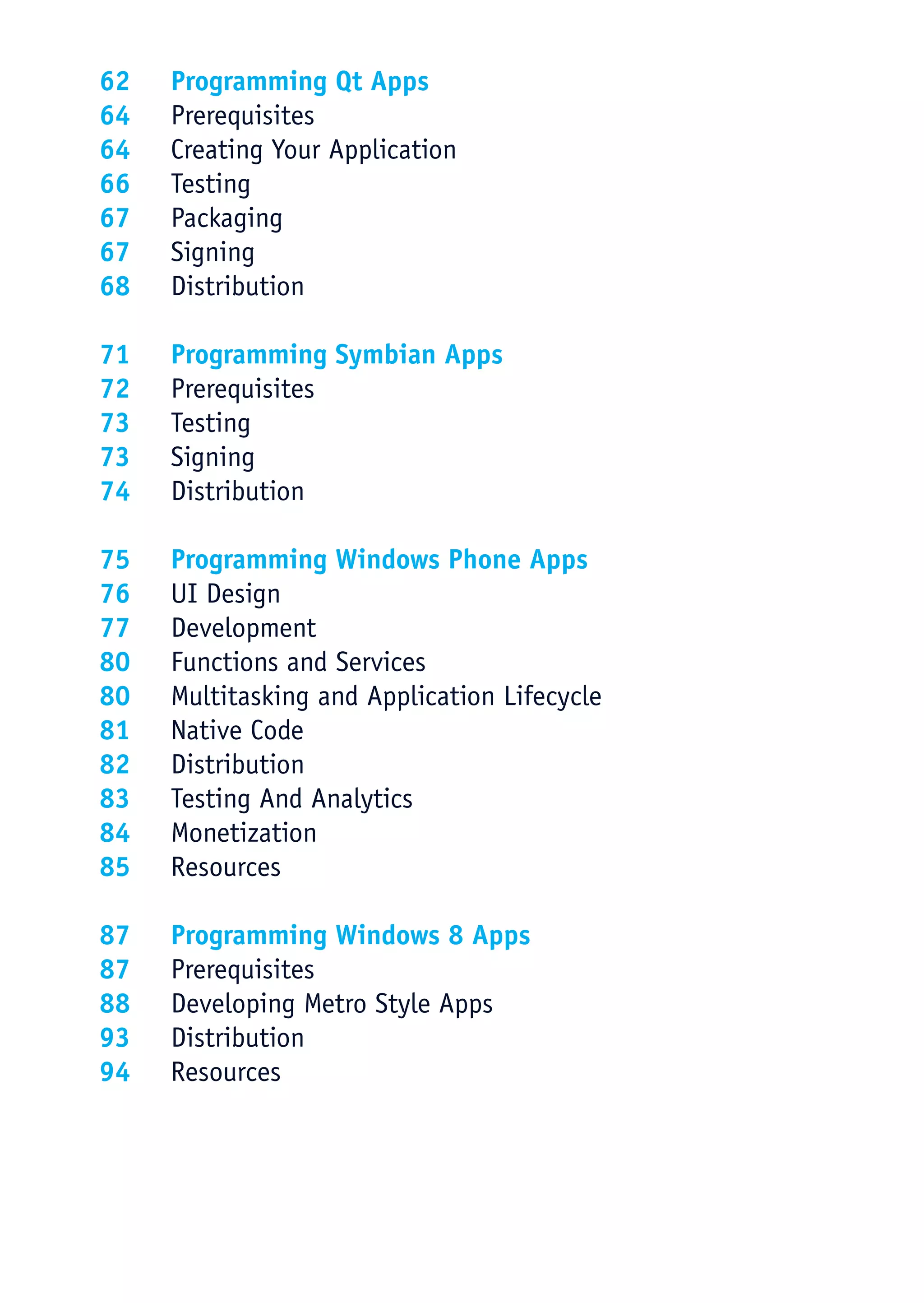 62	 Programming Qt Apps
64	Prerequisites
64	 Creating Your Application
66	Testing
67	Packaging
67	Signing
68	Distribution

71	 Programming Symbian Apps
72	Prerequisites
73	Testing
73	Signing
74	Distribution

75	 Programming Windows Phone Apps
76	 UI Design
77	Development
80	 Functions and Services
80	 Multitasking and Application Lifecycle
81	 Native Code
82	Distribution
83	 Testing And Analytics
84	Monetization
85	Resources

87	 Programming Windows 8 Apps
87	Prerequisites
88	 Developing Metro Style Apps
93	Distribution
94	Resources
 