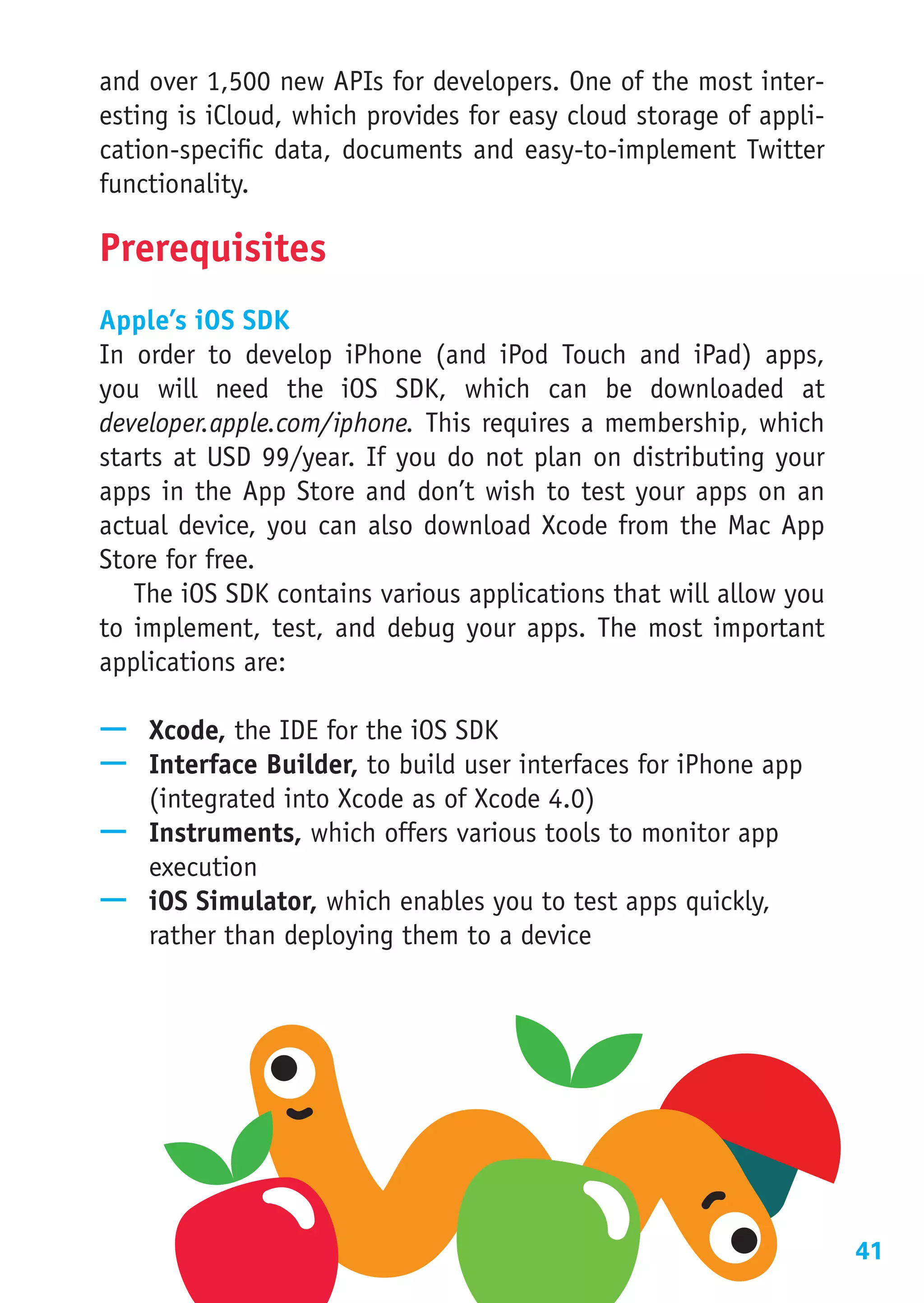 and over 1,500 new APIs for developers. One of the most inter-
esting is iCloud, which provides for easy cloud storage of appli-
cation-specific data, documents and easy-to-implement Twitter
functionality.

Prerequisites
Apple’s iOS SDK
In order to develop iPhone (and iPod Touch and iPad) apps,
you will need the iOS SDK, which can be downloaded at
developer.apple.com/iphone. This requires a membership, which
starts at USD 99/year. If you do not plan on distributing your
apps in the App Store and don’t wish to test your apps on an
actual device, you can also download Xcode from the Mac App
Store for free.
   The iOS SDK contains various applications that will allow you
to implement, test, and debug your apps. The most important
applications are:

—— Xcode, the IDE for the iOS SDK
—— Interface Builder, to build user interfaces for iPhone app
   (integrated into Xcode as of Xcode 4.0)
—— Instruments, which offers various tools to monitor app
   execution
—— iOS Simulator, which enables you to test apps quickly,
   rather than deploying them to a device




                                                                    41
 