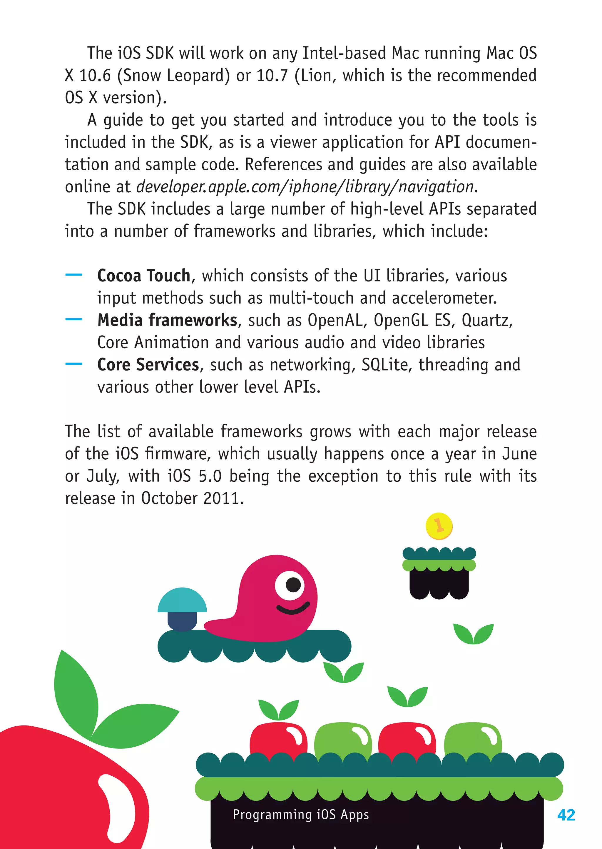 The iOS SDK will work on any Intel-based Mac running Mac OS
X 10.6 (Snow Leopard) or 10.7 (Lion, which is the recommended
OS X version).
   A guide to get you started and introduce you to the tools is
included in the SDK, as is a viewer application for API documen-
tation and sample code. References and guides are also available
online at developer.apple.com/iphone/library/navigation.
   The SDK includes a large number of high-level APIs separated
into a number of frameworks and libraries, which include:

—— Cocoa Touch, which consists of the UI libraries, various
   input methods such as multi-touch and accelerometer.
—— Media frameworks, such as OpenAL, OpenGL ES, Quartz,
   Core Animation and various audio and video libraries
—— Core Services, such as networking, SQLite, threading and
   various other lower level APIs.

The list of available frameworks grows with each major release
of the iOS firmware, which usually happens once a year in June
or July, with iOS 5.0 being the exception to this rule with its
release in October 2011.




                      Programming iOS Apps                         42
 