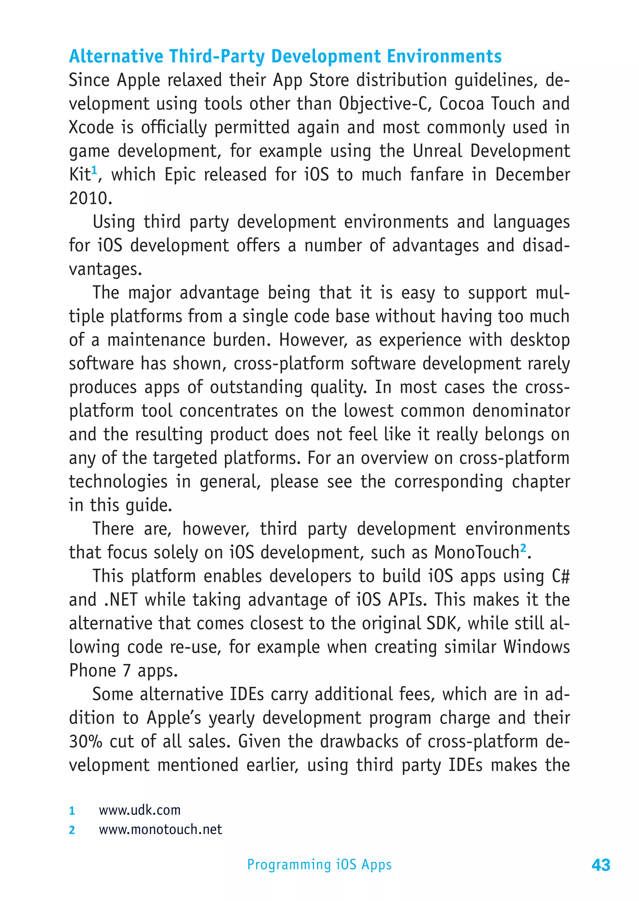 Alternative Third-Party Development Environments
Since Apple relaxed their App Store distribution guidelines, de-
velopment using tools other than Objective-C, Cocoa Touch and
Xcode is officially permitted again and most commonly used in
game development, for example using the Unreal Development
Kit1, which Epic released for iOS to much fanfare in December
2010.
   Using third party development environments and languages
for iOS development offers a number of advantages and disad-
vantages.
   The major advantage being that it is easy to support mul-
tiple platforms from a single code base without having too much
of a maintenance burden. However, as experience with desktop
software has shown, cross-platform software development rarely
produces apps of outstanding quality. In most cases the cross-
platform tool concentrates on the lowest common denominator
and the resulting product does not feel like it really belongs on
any of the targeted platforms. For an overview on cross-platform
technologies in general, please see the corresponding chapter
in this guide.
   There are, however, third party development environments
that focus solely on iOS development, such as MonoTouch2.
   This platform enables developers to build iOS apps using C#
and .NET while taking advantage of iOS APIs. This makes it the
alternative that comes closest to the original SDK, while still al-
lowing code re-use, for example when creating similar Windows
Phone 7 apps.
   Some alternative IDEs carry additional fees, which are in ad-
dition to Apple’s yearly development program charge and their
30% cut of all sales. Given the drawbacks of cross-platform de-
velopment mentioned earlier, using third party IDEs makes the

1	  www.udk.com
2	  www.monotouch.net

                        Programming iOS Apps                          43
 