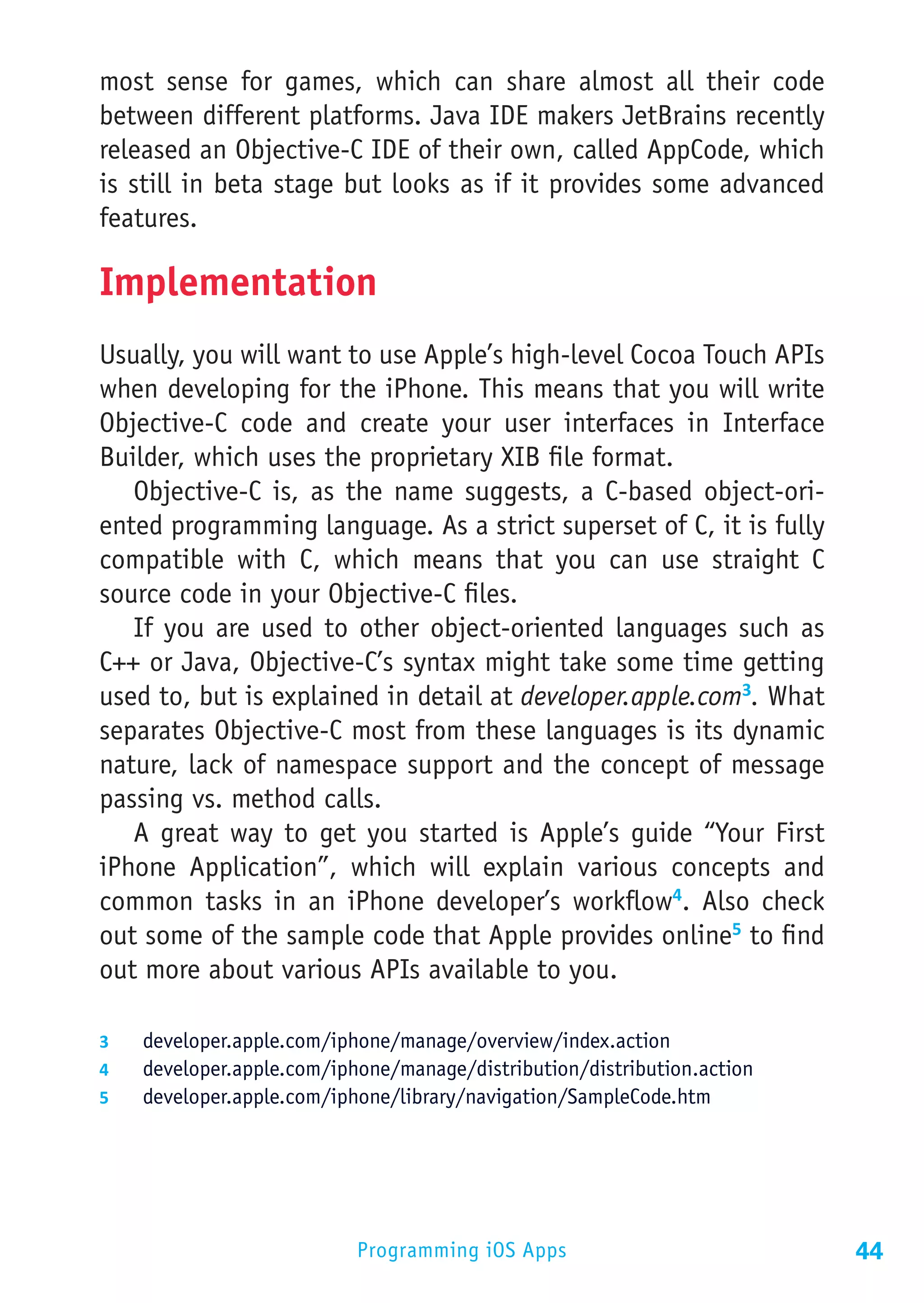 most sense for games, which can share almost all their code
between different platforms. Java IDE makers JetBrains recently
released an Objective-C IDE of their own, called AppCode, which
is still in beta stage but looks as if it provides some advanced
features.

Implementation
Usually, you will want to use Apple’s high-level Cocoa Touch APIs
when developing for the iPhone. This means that you will write
Objective-C code and create your user interfaces in Interface
Builder, which uses the proprietary XIB file format.
   Objective-C is, as the name suggests, a C-based object-ori-
ented programming language. As a strict superset of C, it is fully
compatible with C, which means that you can use straight C
source code in your Objective-C files.
   If you are used to other object-oriented languages such as
C++ or Java, Objective-C’s syntax might take some time getting
used to, but is explained in detail at developer.apple.com3. What
separates Objective-C most from these languages is its dynamic
nature, lack of namespace support and the concept of message
passing vs. method calls.
   A great way to get you started is Apple’s guide “Your First
iPhone Application”, which will explain various concepts and
common tasks in an iPhone developer’s workflow4. Also check
out some of the sample code that Apple provides online5 to find
out more about various APIs available to you.

3	  developer.apple.com/iphone/manage/overview/index.action
4	  developer.apple.com/iphone/manage/distribution/distribution.action
5	  developer.apple.com/iphone/library/navigation/SampleCode.htm




                           Programming iOS Apps                          44
 