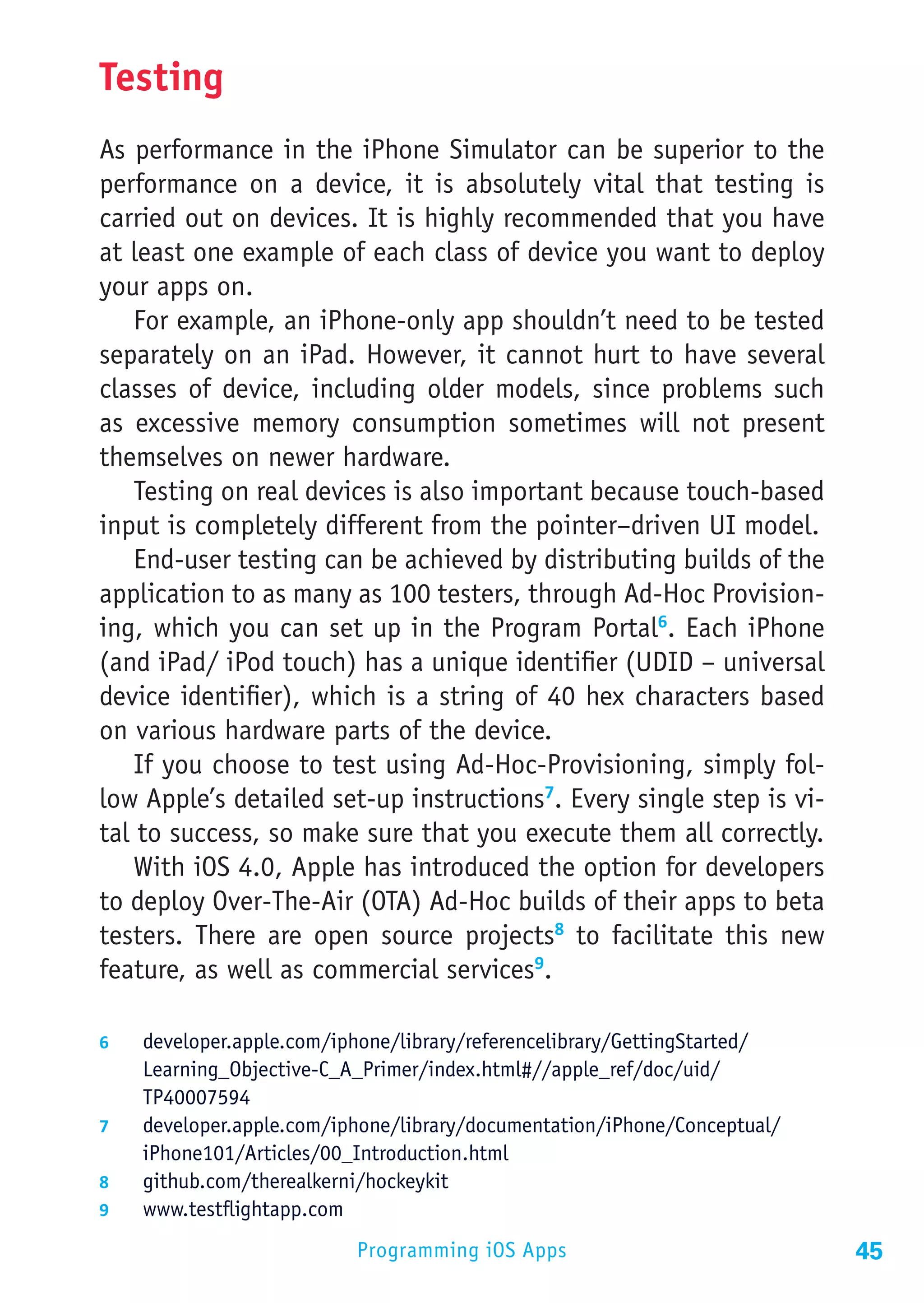 Testing
As performance in the iPhone Simulator can be superior to the
performance on a device, it is absolutely vital that testing is
carried out on devices. It is highly recommended that you have
at least one example of each class of device you want to deploy
your apps on.
    For example, an iPhone-only app shouldn’t need to be tested
separately on an iPad. However, it cannot hurt to have several
classes of device, including older models, since problems such
as excessive memory consumption sometimes will not present
themselves on newer hardware.
    Testing on real devices is also important because touch-based
input is completely different from the pointer–driven UI model.
    End-user testing can be achieved by distributing builds of the
application to as many as 100 testers, through Ad-Hoc Provision-
ing, which you can set up in the Program Portal6. Each iPhone
(and iPad/ iPod touch) has a unique identifier (UDID – universal
device identifier), which is a string of 40 hex characters based
on various hardware parts of the device.
    If you choose to test using Ad-Hoc-Provisioning, simply fol-
low Apple’s detailed set-up instructions7. Every single step is vi-
tal to success, so make sure that you execute them all correctly.
    With iOS 4.0, Apple has introduced the option for developers
to deploy Over-The-Air (OTA) Ad-Hoc builds of their apps to beta
testers. There are open source projects8 to facilitate this new
feature, as well as commercial services9.

6	  developer.apple.com/iphone/library/referencelibrary/GettingStarted/
    Learning_Objective-C_A_Primer/index.html#//apple_ref/doc/uid/
    TP40007594
7	  developer.apple.com/iphone/library/documentation/iPhone/Conceptual/
    iPhone101/Articles/00_Introduction.html
8	  github.com/therealkerni/hockeykit
9	  www.testflightapp.com

                            Programming iOS Apps                          45
 