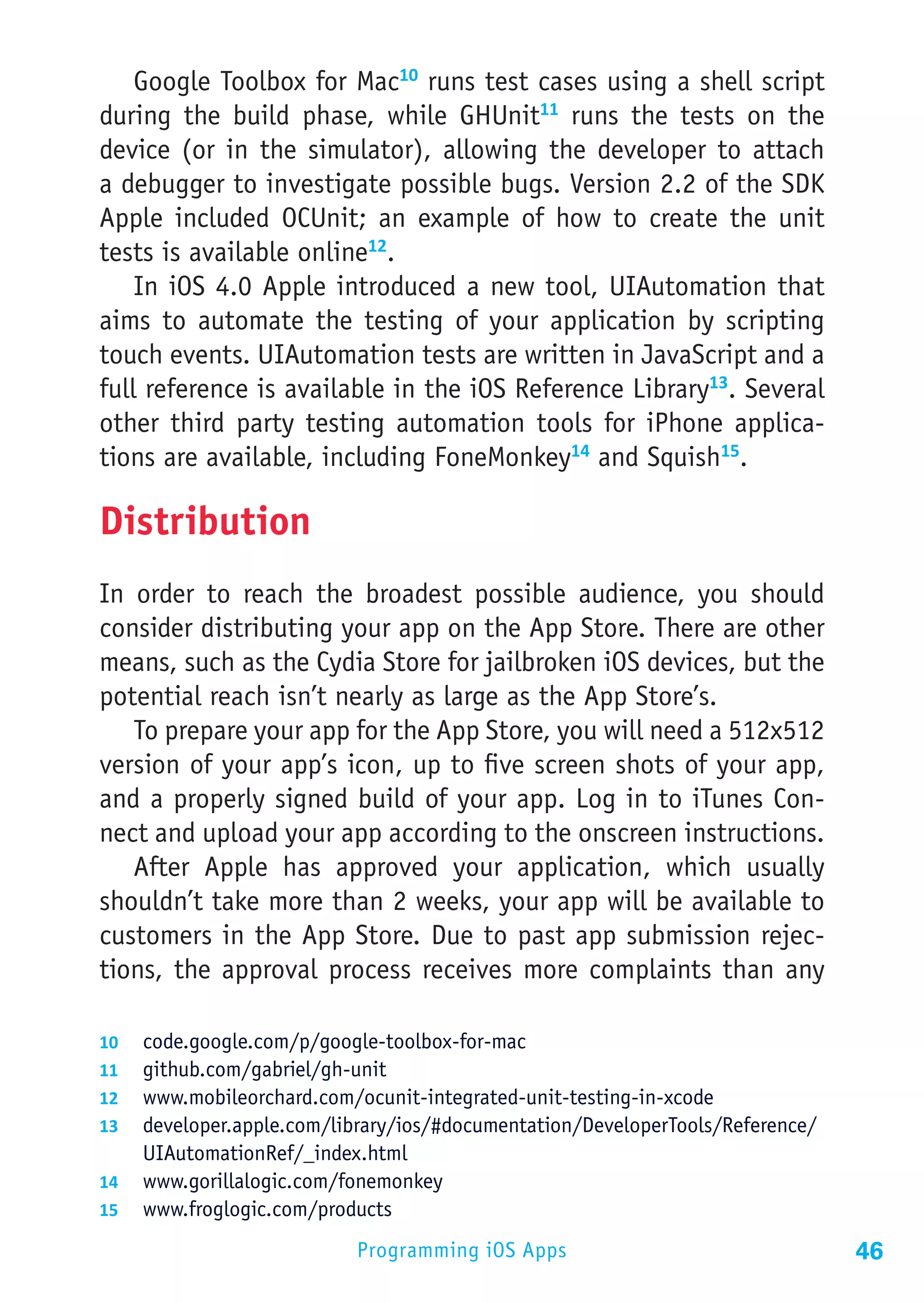 Google Toolbox for Mac10 runs test cases using a shell script
during the build phase, while GHUnit11 runs the tests on the
device (or in the simulator), allowing the developer to attach
a debugger to investigate possible bugs. Version 2.2 of the SDK
Apple included OCUnit; an example of how to create the unit
tests is available online12.
    In iOS 4.0 Apple introduced a new tool, UIAutomation that
aims to automate the testing of your application by scripting
touch events. UIAutomation tests are written in JavaScript and a
full reference is available in the iOS Reference Library13. Several
other third party testing automation tools for iPhone applica-
tions are available, including FoneMonkey14 and Squish15.

Distribution
In order to reach the broadest possible audience, you should
consider distributing your app on the App Store. There are other
means, such as the Cydia Store for jailbroken iOS devices, but the
potential reach isn’t nearly as large as the App Store’s.
   To prepare your app for the App Store, you will need a 512x512
version of your app’s icon, up to five screen shots of your app,
and a properly signed build of your app. Log in to iTunes Con-
nect and upload your app according to the onscreen instructions.
   After Apple has approved your application, which usually
shouldn’t take more than 2 weeks, your app will be available to
customers in the App Store. Due to past app submission rejec-
tions, the approval process receives more complaints than any

10	 code.google.com/p/google-toolbox-for-mac
11	 github.com/gabriel/gh-unit
12	 www.mobileorchard.com/ocunit-integrated-unit-testing-in-xcode
13	 developer.apple.com/library/ios/#documentation/DeveloperTools/Reference/
    UIAutomationRef/_index.html
14	 www.gorillalogic.com/fonemonkey
15	 www.froglogic.com/products

                           Programming iOS Apps                                46
 