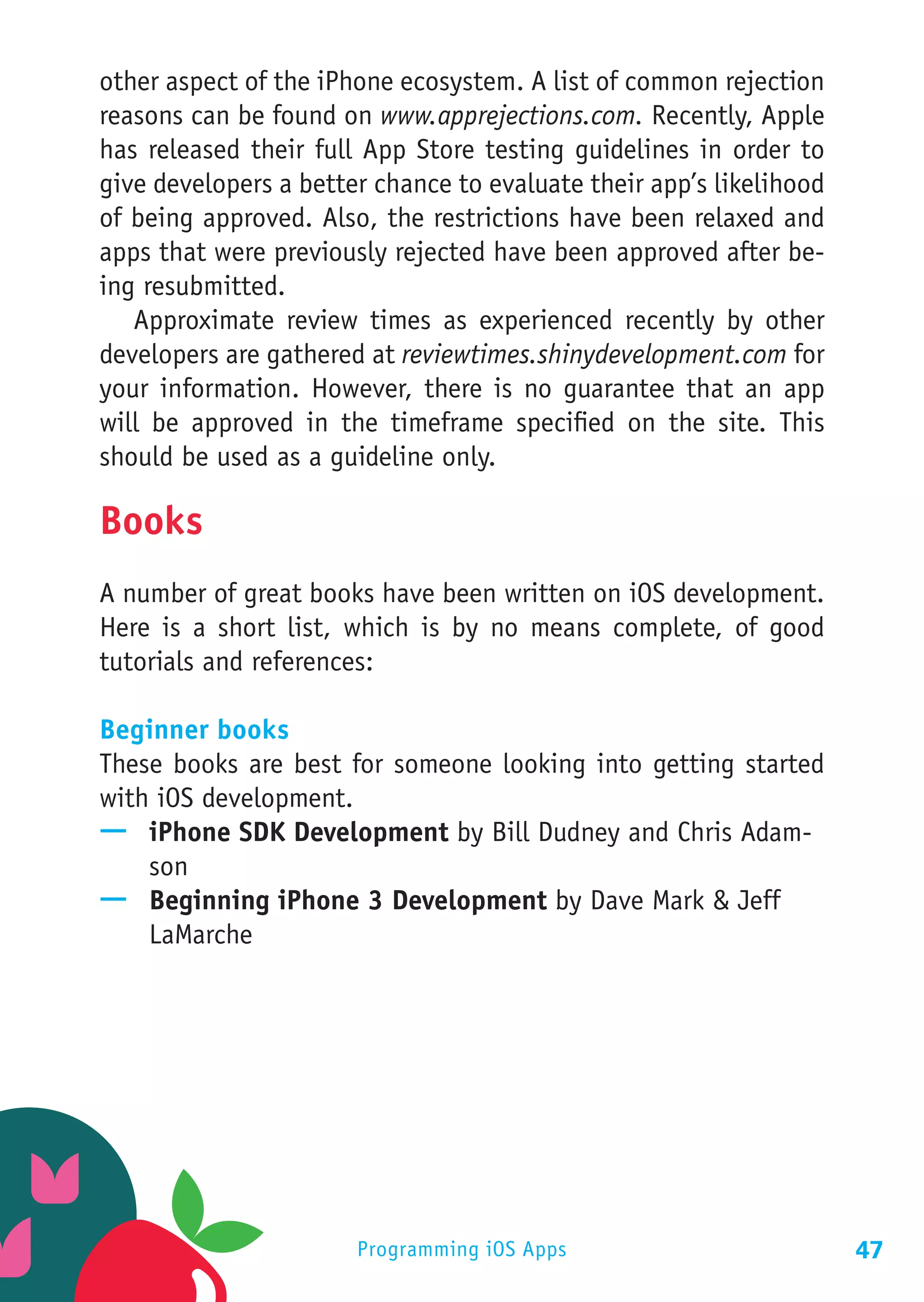 other aspect of the iPhone ecosystem. A list of common rejection
reasons can be found on www.apprejections.com. Recently, Apple
has released their full App Store testing guidelines in order to
give developers a better chance to evaluate their app’s likelihood
of being approved. Also, the restrictions have been relaxed and
apps that were previously rejected have been approved after be-
ing resubmitted.
   Approximate review times as experienced recently by other
developers are gathered at reviewtimes.shinydevelopment.com for
your information. However, there is no guarantee that an app
will be approved in the timeframe specified on the site. This
should be used as a guideline only.

Books
A number of great books have been written on iOS development.
Here is a short list, which is by no means complete, of good
tutorials and references:

Beginner books
These books are best for someone looking into getting started
with iOS development.
—— iPhone SDK Development by Bill Dudney and Chris Adam-
    son
—— Beginning iPhone 3 Development by Dave Mark & Jeff
    LaMarche




                       Programming iOS Apps                          47
 