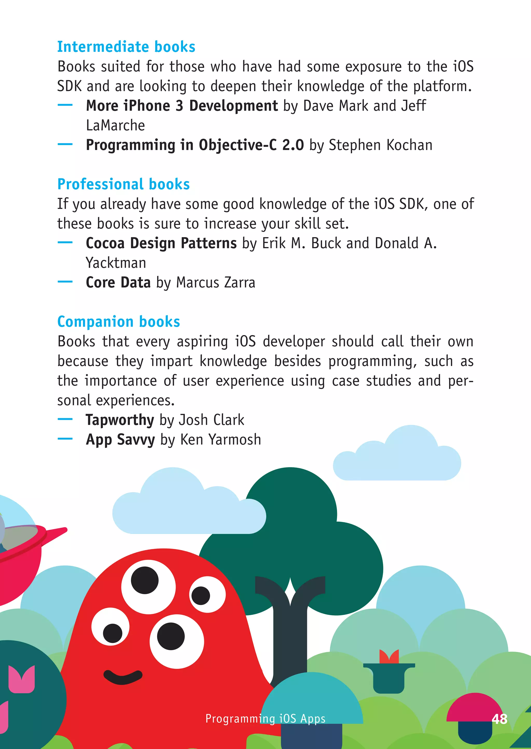 Intermediate books
Books suited for those who have had some exposure to the iOS
SDK and are looking to deepen their knowledge of the platform.
—— More iPhone 3 Development by Dave Mark and Jeff
    LaMarche
—— Programming in Objective-C 2.0 by Stephen Kochan

Professional books
If you already have some good knowledge of the iOS SDK, one of
these books is sure to increase your skill set.
—— Cocoa Design Patterns by Erik M. Buck and Donald A.
     Yacktman
—— Core Data by Marcus Zarra

Companion books
Books that every aspiring iOS developer should call their own
because they impart knowledge besides programming, such as
the importance of user experience using case studies and per-
sonal experiences.
—— Tapworthy by Josh Clark
—— App Savvy by Ken Yarmosh




                      Programming iOS Apps                       48
 