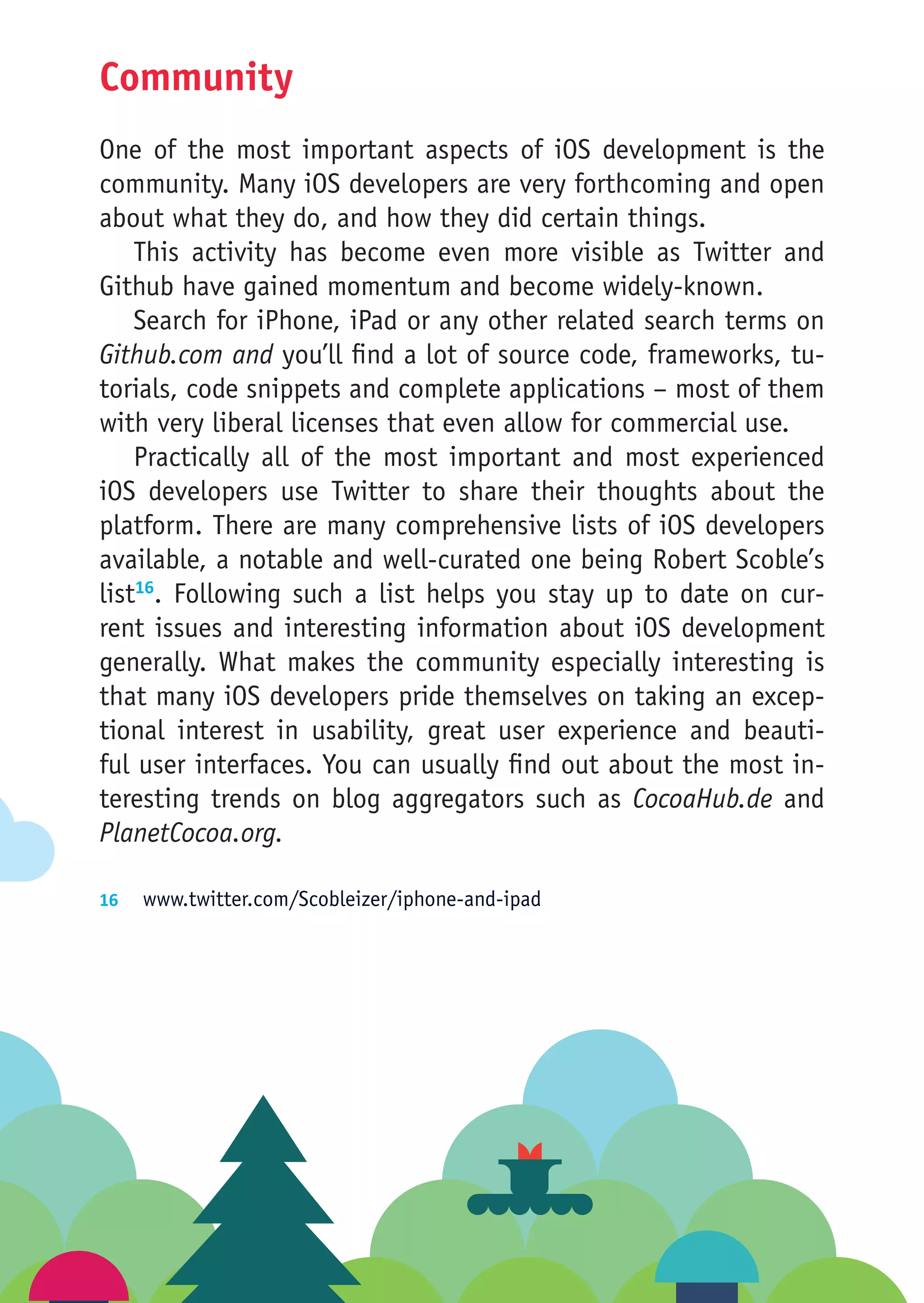 Community
One of the most important aspects of iOS development is the
community. Many iOS developers are very forthcoming and open
about what they do, and how they did certain things.
    This activity has become even more visible as Twitter and
Github have gained momentum and become widely-known.
    Search for iPhone, iPad or any other related search terms on
Github.com and you’ll find a lot of source code, frameworks, tu-
torials, code snippets and complete applications – most of them
with very liberal licenses that even allow for commercial use.
    Practically all of the most important and most experienced
iOS developers use Twitter to share their thoughts about the
platform. There are many comprehensive lists of iOS developers
available, a notable and well-curated one being Robert Scoble’s
list16. Following such a list helps you stay up to date on cur-
rent issues and interesting information about iOS development
generally. What makes the community especially interesting is
that many iOS developers pride themselves on taking an excep-
tional interest in usability, great user experience and beauti-
ful user interfaces. You can usually find out about the most in-
teresting trends on blog aggregators such as CocoaHub.de and
PlanetCocoa.org.

16	 www.twitter.com/Scobleizer/iphone-and-ipad
 