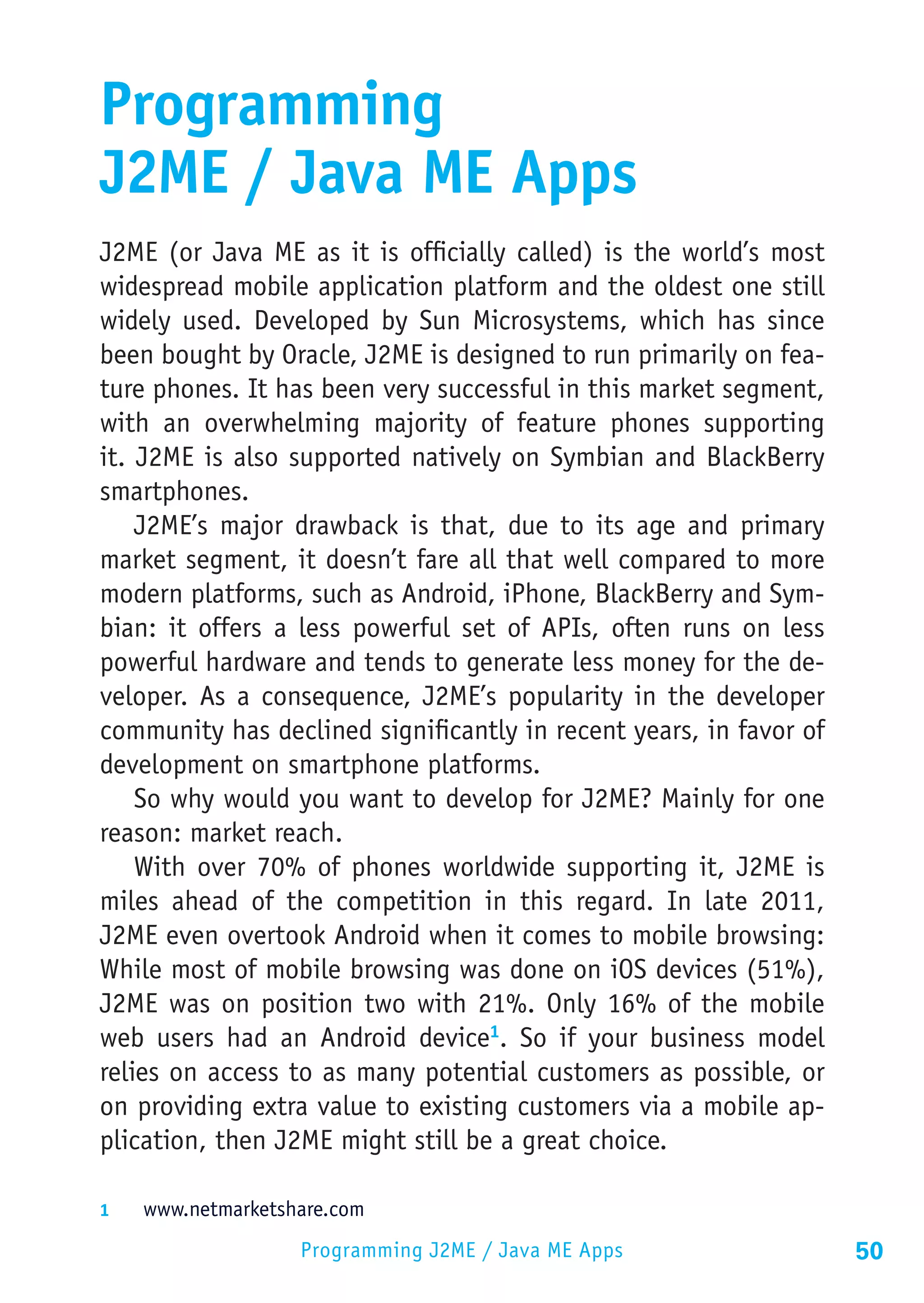 Programming
J2ME / Java ME Apps
J2ME (or Java ME as it is officially called) is the world’s most
widespread mobile application platform and the oldest one still
widely used. Developed by Sun Microsystems, which has since
been bought by Oracle, J2ME is designed to run primarily on fea-
ture phones. It has been very successful in this market segment,
with an overwhelming majority of feature phones supporting
it. J2ME is also supported natively on Symbian and BlackBerry
smartphones.
    J2ME’s major drawback is that, due to its age and primary
market segment, it doesn’t fare all that well compared to more
modern platforms, such as Android, iPhone, BlackBerry and Sym-
bian: it offers a less powerful set of APIs, often runs on less
powerful hardware and tends to generate less money for the de-
veloper. As a consequence, J2ME’s popularity in the developer
community has declined significantly in recent years, in favor of
development on smartphone platforms.
    So why would you want to develop for J2ME? Mainly for one
reason: market reach.
    With over 70% of phones worldwide supporting it, J2ME is
miles ahead of the competition in this regard. In late 2011,
J2ME even overtook Android when it comes to mobile browsing:
While most of mobile browsing was done on iOS devices (51%),
J2ME was on position two with 21%. Only 16% of the mobile
web users had an Android device1. So if your business model
relies on access to as many potential customers as possible, or
on providing extra value to existing customers via a mobile ap-
plication, then J2ME might still be a great choice.

1	  www.netmarketshare.com

                   Programming J2ME / Java ME Apps                  50
 
