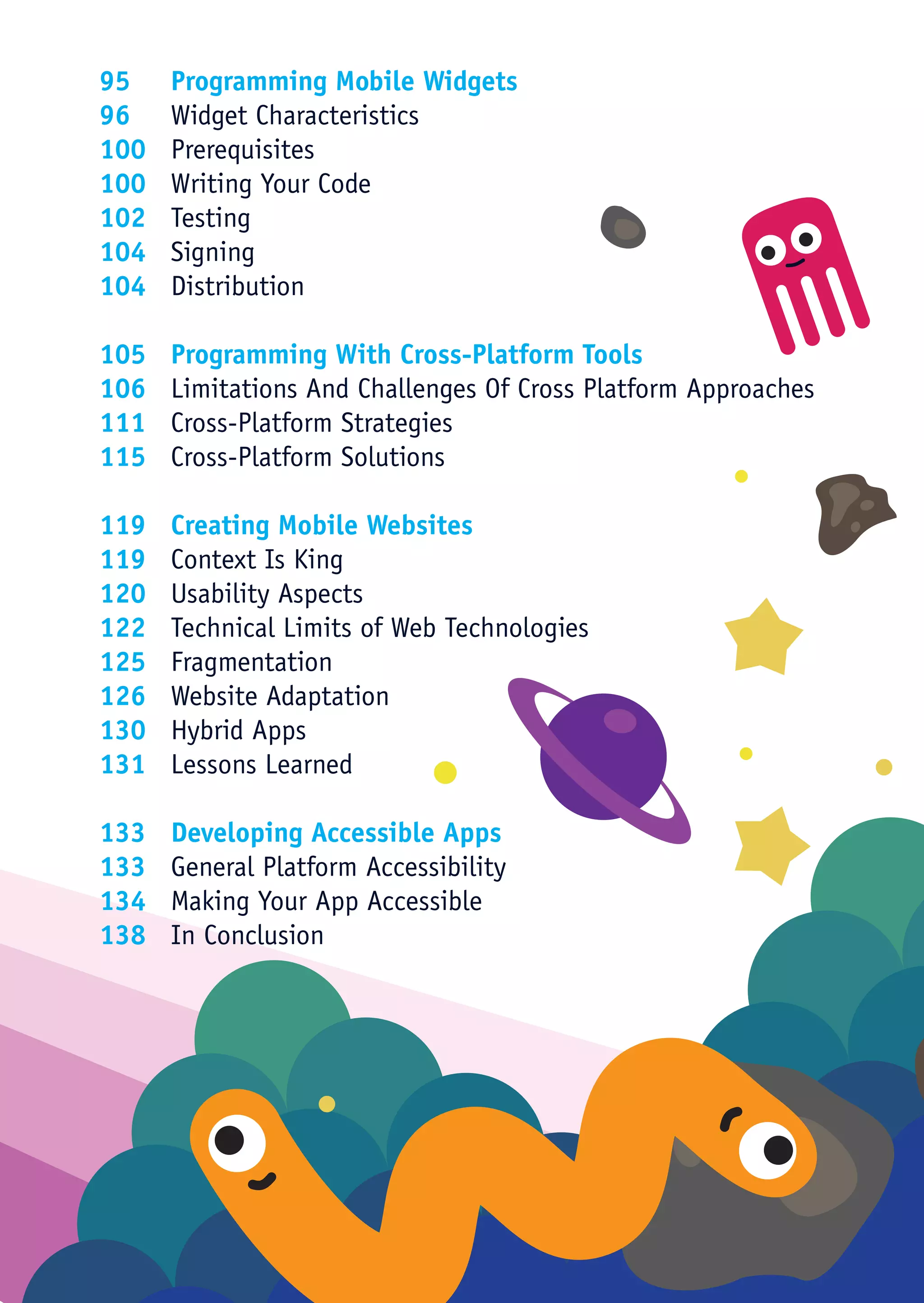 95	 Programming Mobile Widgets
96	 Widget Characteristics
100	Prerequisites
100	 Writing Your Code
102	Testing
104	Signing
104	Distribution

105	   Programming With Cross-Platform Tools
106	   Limitations And Challenges Of Cross Platform Approaches
111	   Cross-Platform Strategies
115	   Cross-Platform Solutions

119	 Creating Mobile Websites
119	 Context Is King
120	 Usability Aspects
122	 Technical Limits of Web Technologies
125	Fragmentation
126	 Website Adaptation
130	 Hybrid Apps
131	 Lessons Learned

133	   Developing Accessible Apps
133	   General Platform Accessibility
134	   Making Your App Accessible
138	   In Conclusion
 