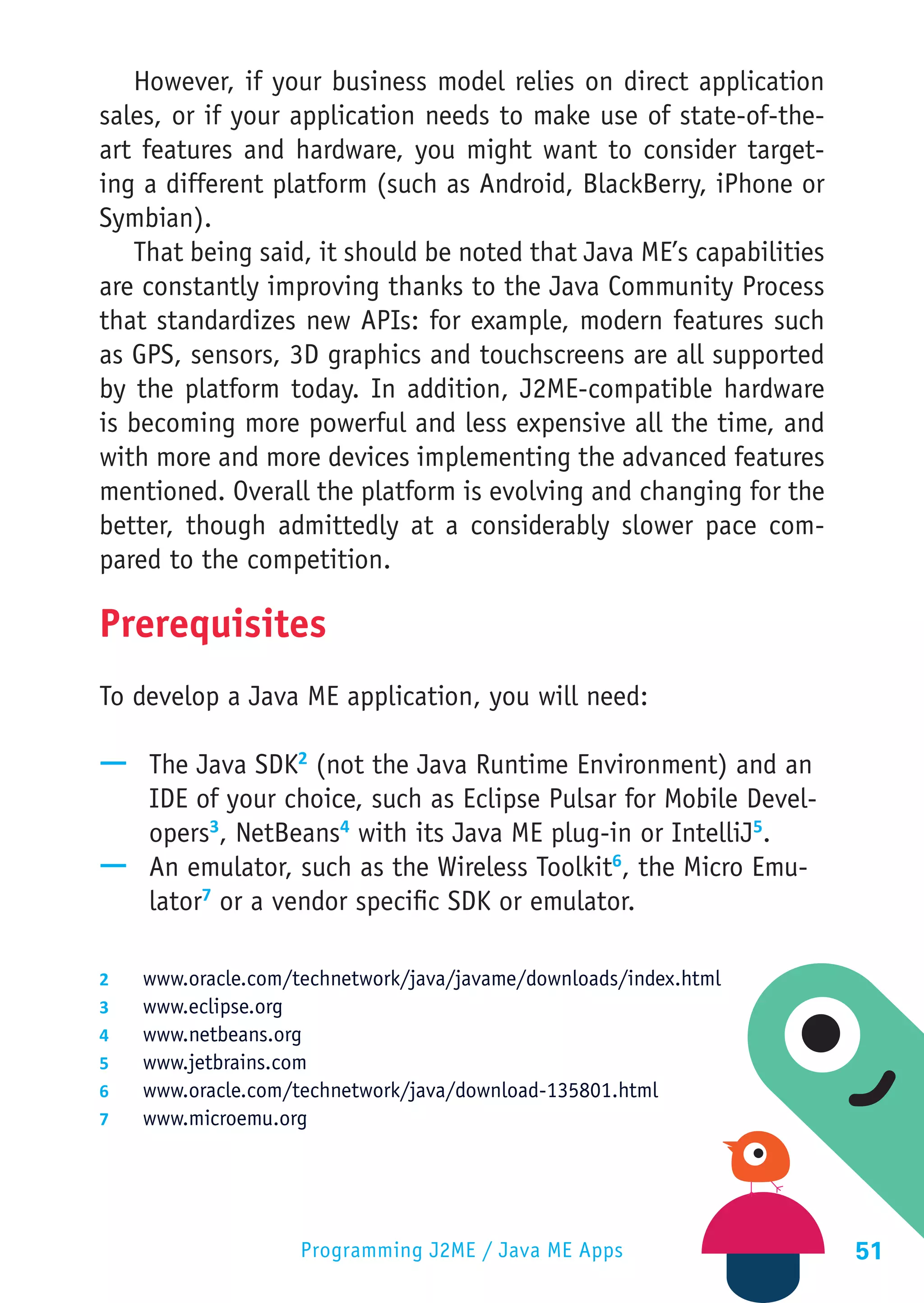 However, if your business model relies on direct application
sales, or if your application needs to make use of state-of-the-
art features and hardware, you might want to consider target-
ing a different platform (such as Android, BlackBerry, iPhone or
Symbian).
   That being said, it should be noted that Java ME’s capabilities
are constantly improving thanks to the Java Community Process
that standardizes new APIs: for example, modern features such
as GPS, sensors, 3D graphics and touchscreens are all supported
by the platform today. In addition, J2ME-compatible hardware
is becoming more powerful and less expensive all the time, and
with more and more devices implementing the advanced features
mentioned. Overall the platform is evolving and changing for the
better, though admittedly at a considerably slower pace com-
pared to the competition.

Prerequisites
To develop a Java ME application, you will need:

—— The Java SDK2 (not the Java Runtime Environment) and an
   IDE of your choice, such as Eclipse Pulsar for Mobile Devel-
   opers3, NetBeans4 with its Java ME plug-in or IntelliJ5.
—— An emulator, such as the Wireless Toolkit6, the Micro Emu-
   lator7 or a vendor specific SDK or emulator.

2	    www.oracle.com/technetwork/java/javame/downloads/index.html
3	    www.eclipse.org
4	    www.netbeans.org
5	    www.jetbrains.com
6	    www.oracle.com/technetwork/java/download-135801.html
7	    www.microemu.org




                      Programming J2ME / Java ME Apps                51
 