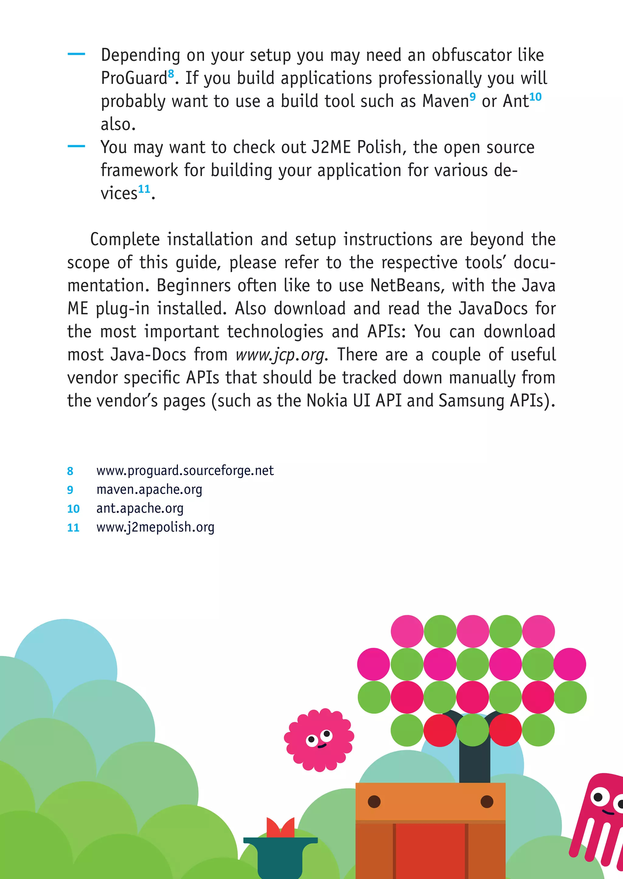 —— Depending on your setup you may need an obfuscator like
   ProGuard8. If you build applications professionally you will
   probably want to use a build tool such as Maven9 or Ant10
   also.
—— You may want to check out J2ME Polish, the open source
   framework for building your application for various de-
   vices11.

   Complete installation and setup instructions are beyond the
scope of this guide, please refer to the respective tools’ docu-
mentation. Beginners often like to use NetBeans, with the Java
ME plug-in installed. Also download and read the JavaDocs for
the most important technologies and APIs: You can download
most Java-Docs from www.jcp.org. There are a couple of useful
vendor specific APIs that should be tracked down manually from
the vendor’s pages (such as the Nokia UI API and Samsung APIs).


8	  www.proguard.sourceforge.net
9	  maven.apache.org
10	 ant.apache.org
11	 www.j2mepolish.org
 